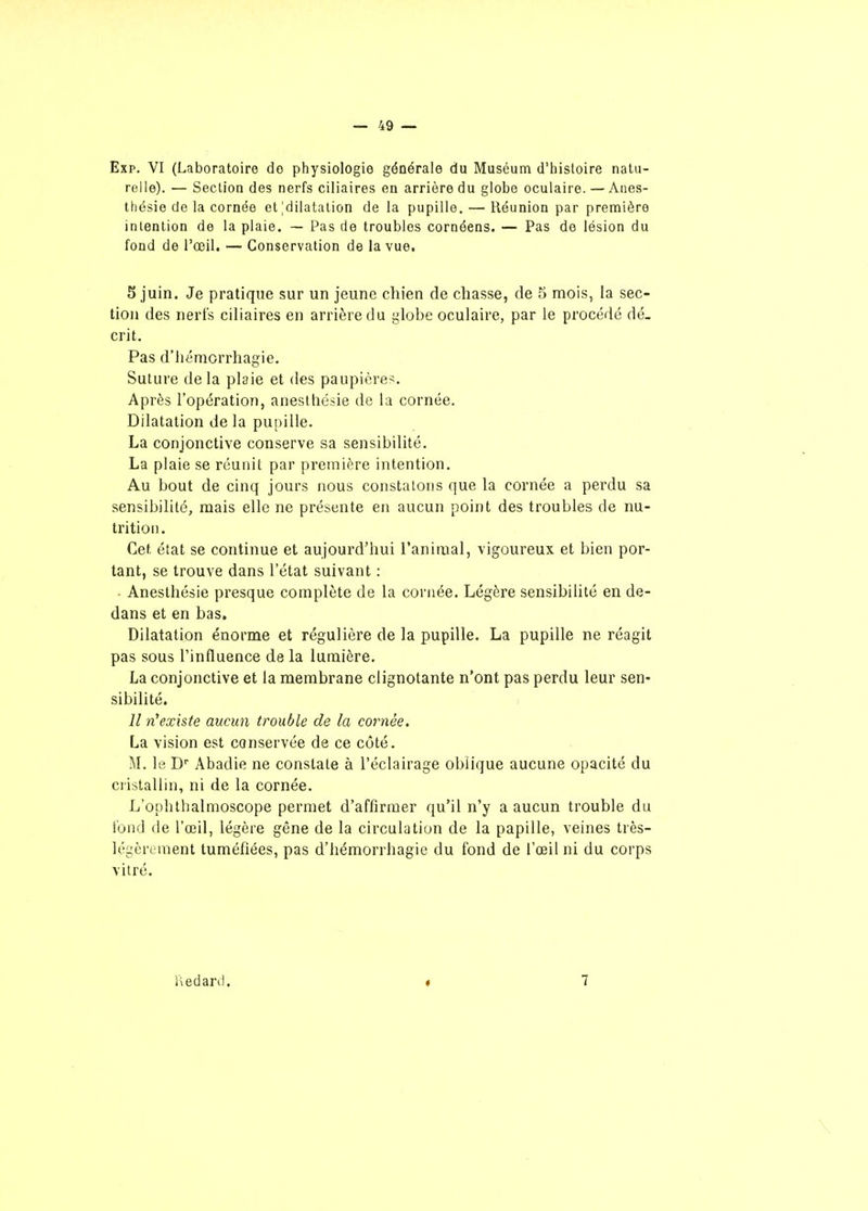 Exp. VI (Laboratoire do physiologie générale du Muséum d'iiisloire natu- relle). — Section des nerfs ciliaires en arrière du globe oculaire. — Anes- thésie de la cornée et'dilatation de la pupille. — Réunion par première intention de la plaie. — Pas de troubles cornéens. — Pas de lésion du fond de l'œil. — Conservation de la vue. 5 juin. Je pratique sur un jeune chien de chasse, de 5 mois, la sec- tion des nerfs ciliaires en arrière du globe oculaire, par le procédé dé- crit. Pas d'hémorrhagie. Suture de la plaie et des paupière>. Après l'opération, aneslliésie de la cornée. Dilatation de la pu[)ille. La conjonctive conserve sa sensibilité. La plaie se réunit par première intention. Au bout de cinq jours nous constatons que la cornée a perdu sa sensibilité, mais elle ne présente en aucun point des troubles de nu- trition. Cet état se continue et aujourd'hui l'animal, vigoureux et bien por- tant, se trouve dans l'état suivant : ■ Anesthésie presque complète de la cornée. Légère sensibilité en de- dans et en bas. Dilatation énorme et régulière de la pupille. La pupille ne réagit pas sous l'influence de la lumière. La conjonctive et la membrane clignotante n'ont pas perdu leur sen- sibilité. Il n'existe aucun trouble de la cornée. La vision est conservée de ce côté. M. le D Abadie ne constate à l'éclairage oblique aucune opacité du cristallin, ni de la cornée. L'ophthalmoscope permet d'affirmer qu'il n'y a aucun trouble du fond de l'œil, légère gêne de la circulation de la papille, veines très- légèrement tuméfiées, pas d'hémorrhagie du fond de l'œil ni du corps vitré. riedard. « 7