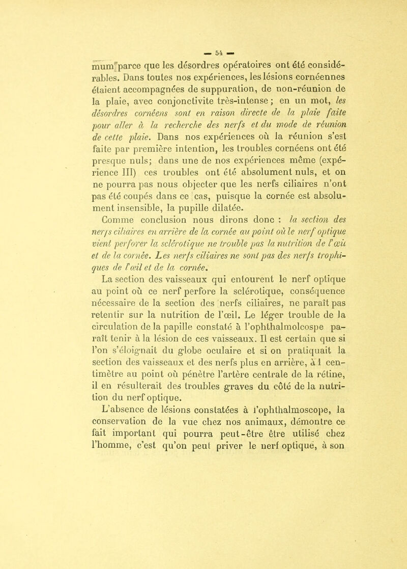 mum^parce que les désordres opératoires ont été considé- rables. Dans toutes nos expériences, les lésions cornéennes étaient accompagnées de suppuration, de non-réunion de la plaie, avec conjonctivite très-intense ; en un mot, les désordres cornéens sont en raison directe de la plaie faite pour aller à la recherche des nerfs et du mode de réunion de cette plaie. Dans nos expériences oii la réunion s'est faite par première intention, les troubles cornéens ont été presque nuls; dans une de nos expériences même (expé- rience III) ces troubles ont été absolument nuls, et on ne pourra pas nous objecter que les nerfs ciliaires n'ont pas été coupés dans ce cas, puisque la cornée est absolu- ment insensible, la pupille dilatée. Comme conclusion nous dirons donc : la section des nerf s ciliaires en arrière de la cornée au point où le nerf optique vient perforer la sclérotique ne trouble pas la nutrition de l'œic et de la cornée. Les nerfs ciliaires ne sont pas des nerfs trophi- ques de ïœil et de la cornée, La section des vaisseaux qui entourent le nerf optique au point oii ce nerf perfore la sclérotique, conséquence nécessaire de la section des nerfs ciliaires, ne paraît pas retentir sur la nutrition de l'œil. Le lég-er trouble de la circulation de la papille constaté à l'ophthalmolcospe pa- raît tenir à la lésion de ces vaisseaux. Il est certain que si l'on s'éloig-nait du globe oculaire et si on pratiquait la section des vaisseaux et des nerfs plus en arrière, à 1 cen- timètre au point où pénètre l'artère centrale de la rétine, il en résulterait des troubles graves du côté de la nutri- tion du nerf optique. L'absence de lésions constatées à l'oplithalnioscope, la conservation de la vue chez nos animaux, démontre ce fait important qui pourra peut-être être utilisé chez l'homme, c'est qu'on peut priver le nerf optique, à son