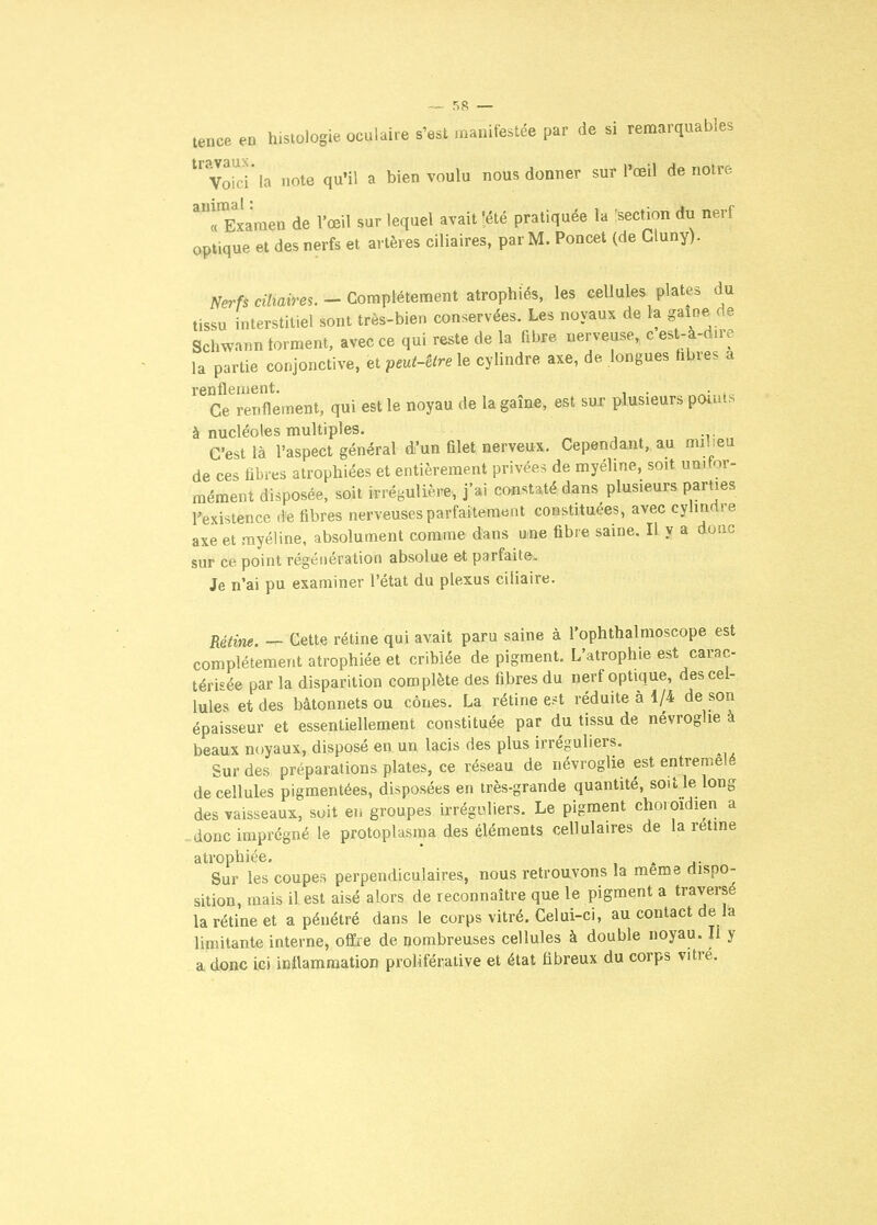 tence en histologie oculaire s'est manifestée par de si remarquables ^'v^d la note qu'il a bien voulu nous donner sur l'œil de notre ^rExaraen de l'œil sur lequel avait !été pratiquée la [section du nerf optique et des nerfs et artères ciliaires, par M. Poncet (de Cluny). ^erfs «7mim. - Complètement atrophiés, les cellules plates du tissu interstitiel sont très-bien conservées. Les noyaux de la gaioe de Schwann forment, avec ce qui reste de la fibre nerveuse, c est-à-dire la partie conjonctive, et peut-être le cylindre axe, de longues hbres a renflement. ,ie Ce renflement, qui est le noyau de la game, est sur plusieurs posais à nucléoles multiples. « , . ^:i;^„ C'est là l'aspect général d'un filet nerveux. Cependant, au mil.eu de ces fibres atrophiées et entièrement privée.^ de myéline, soit unifor- mément disposée, soit irrégulière, j'ai constaté dans plusieurs parties rexisience .ie fibres nerveuses parfaitement constituées, avec cylindre axe et myéline, absolument comme dans une fibre saine. Il y a donc sur ce point régénération absolue et parfaite. Je n'ai pu examiner l'état du plexus ciliaire. Rétine. — Cette rétine qui avait paru saine à l'ophthalmoscope est complètement atrophiée et criblée de pigment. L'atrophie est carac- térisée par la disparition complète des fibres du nerf optique, des cel- lules et des bâtonnets ou cônes. La rétine e?t réduite à 1/4 de son épaisseur et essentiellement constituée par du tissu de névroghe à beaux noyaux, disposé en un lacis des plus irréguliers. Sur des préparations plates, ce réseau de névroglie est entremêlé de cellules pigmentées, disposées en très-grande quantité, soit le long des vaisseaux, soit en groupes irréguliers. Le pigment choioidien a -donc imprégné le protoplasma des éléments cellulaires de la retme atrophiée, . Sur les coupes perpendiculaires, nous retrouvons la même dispo- sition, mais il est aisé alors de reconnaître que le pigment a traversé la rétine et a pénétré dans le corps vitré. Celui-ci, au contact de la limitante interne, offre de nombreuses cellules à double noyau. Il y a donc ici inflammation proliférative et état fibreux du corps vitre.