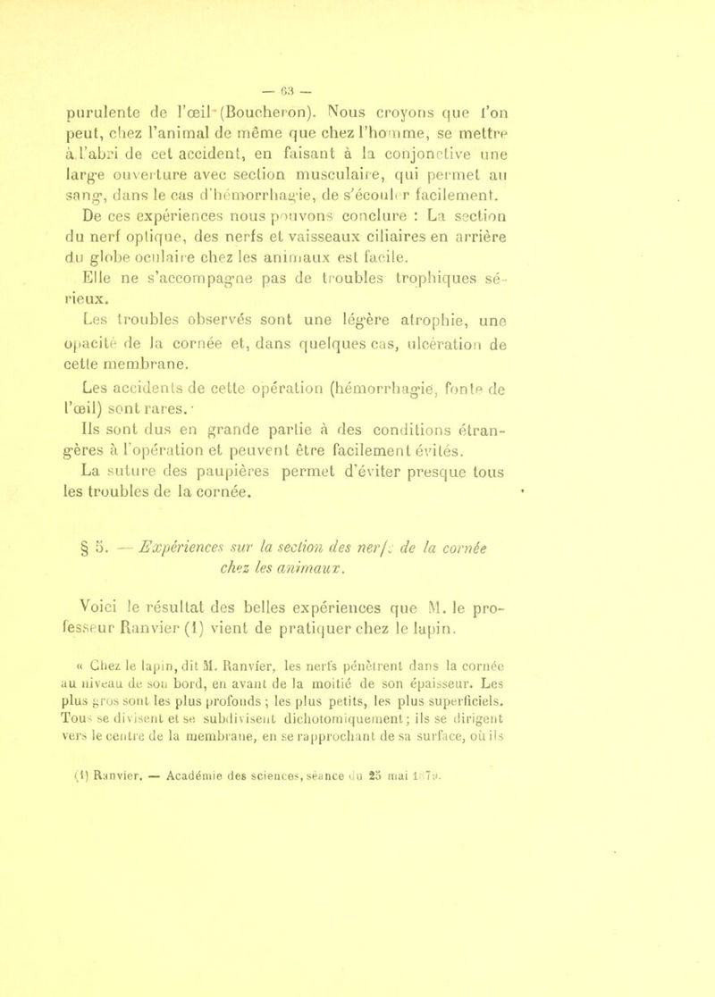 purulente de l'œil (Boucheron), Nous croyons que l'on peut, chez l'animal de même que chez l'hcnme, se mettre à.l'abri de cet accident, en faisant à la conjonctive une larg-e ouveiture avec section musculaire, qui permet au sang, dans le cas d'hcmorrha^-ie, de s'écoiil* r facilement. De ces expériences nous p'Mivons conclure : La section du nerf optique, des nerfs et vaisseaux ciliaires en arrière du globe oculaire chez les animaux est facile. Elle ne s'accompag-ne pas de troubles trophiques sé- rieux. Les troubles observés sont une lég-ère atrophie, une opacité de la cornée et, dans quelques cas, ulcération de cette membrane. Les accidents de cette opération (hémorrhag-ie, fonte de l'œil) sont rares. ■ Ils sont dus en grande partie à des conditions étran- g-ères à l'opération et peuvent être facilement évités. La suture des paupières permet d'éviter presque tous les troubles de la cornée. § 5. — Expériences sur la section des nerfc de la cornée chez les animaux. Voici le résultat des belles expériences que M. le pro- fesseur Ranvier (1) vient de pratiquer chez le lapin. « Chez le lapin, dit M. Ranvier, les nerfs pénètrent dans la cornée au niveau de sou bord, en avant de la moitié de son épaisseur. Les plus gros sont les plus profonds ; les plus petits, les plus superficiels. Tous se divisent et se subiiiviseijt dichotomiquernent; ils se dirigent vers le centre de la membrane, en se rapprochant de sa surface, où ils (1) Ranvier. — Académie des sciences, séance uu 25 mai l;;7i).