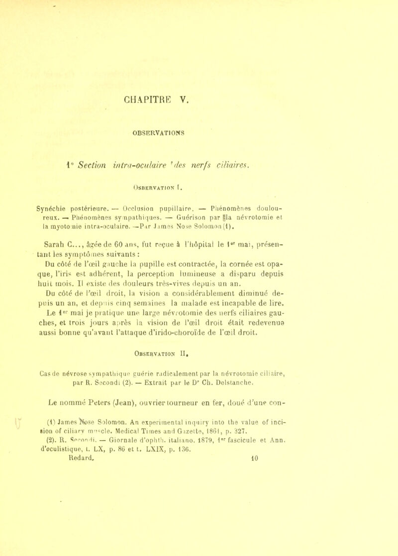 GHAPITRP] V. OBSERVATIONS 1 Section intra-oculaire ' das nerfs ciliaires. OSBERVATION I. Synéchie postérieure. — Occlusion pupillaire. — Phénomènes doulou- reux. -« Phénomènes sympathiques. — Guérison par gla aévrotomie et la myoto nie intra-oculaire.—P-ir Jamas No-se Solomon(l). Sarah C..., â^éede 60 ans, fut reçue à l'Iiôpitai le mai, présen- tant les syinptôiries suivants : Du côté de l'œil g iuche la pupille est contractée, la cornée est opa- que, l'iris est adhérent, la perception lununeuse a disparu depuis huit mois. Il existe des douleurs très-vives depuis un an. Du côté de l'œil droit, la vision a considérablement diminué de- puis un an, et dep iis cinq semaines la malade est incapable de lire. Le l' mai je pi atique une large névi otomie des nerfs ciliaires gau- ches, et trois jours après la vision de l'œil droit était redevenua aussi bonne qu'avant l'attaque d'irido-choroïde de l'œil droit. Observation II, Cas (le névrose sympathique guérie radicalement par la névroiomie ciliaire, par R, Secondi (2). — Extrait par le Ch. Delstanche. Le nommé Peters (Jean), ouvrier tourneur en fer, doué d'unp con- (IWames ^k)se Solomon. An expérimental inquiry into the value of inci- sion of cil iarv m'^'^cle. ^^edicaI Tiines and Gizett'?, 18G1, p. 327. (2). R. ««pf^nr, ij. — Giornale d'ophtJi. italiano. 1879, {^ fascicule et Ann. d'oculistique, t. LX, p. 86 et t. LXIX, p. 136.