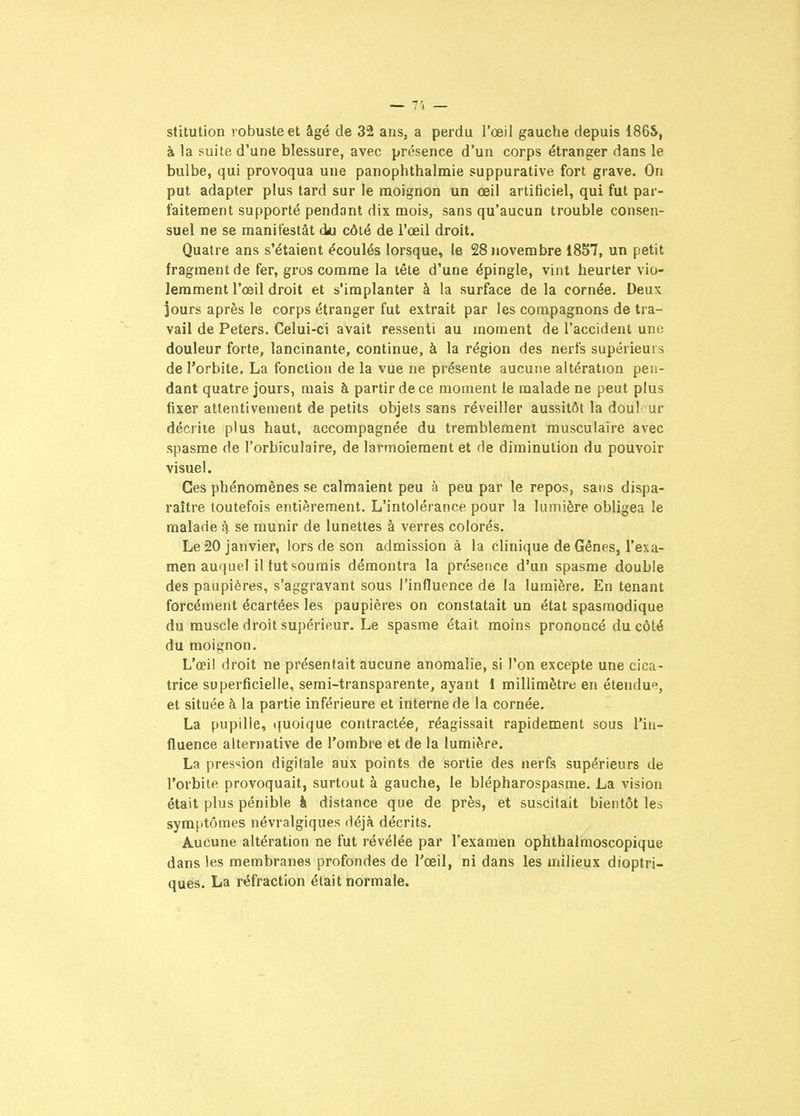 stitution robuste et âgé de 32 ans, a perdu l'œil gaucVie depuis 186S, à la suite d'une blessure, avec présence d'un corps étranger dans le bulbe, qui provoqua une panophthalmie suppurative fort grave. On put adapter plus tard sur le moignon un œil artificiel, qui fut par- faitement supporté pendant dix mois, sans qu'aucun trouble consen- suel ne se manifestât du côté de l'œil droit. Quatre ans s'étaient écoulés lorsque, le 28 novembre 18S7, un petit fragment de fer, gros comme la tête d'une épingle, vint heurter vio- lemment l'œil droit et s'implanter à la surface de la cornée. Deux jours après le corps étranger fut extrait par les compagnons de tra- vail de Peters. Celui-ci avait ressenti au moment de l'accident une douleur forte, lancinante, continue, à la région des nerfs supérieurs de l'orbite. La fonction de la vue ne présente aucune altération pen- dant quatre jours, mais à partir de ce moment le malade ne peut plus fixer attentivement de petits objets sans réveiller aussitôt la doul ur décrite plus haut, accompagnée du tremblement musculaire avec spasme de l'orbiculaire, de larmoiement et de diminution du pouvoir visuel. Ces phénomènes se calmaient peu à peu par le repos, sans dispa- raître toutefois entièrement. L'intolérance pour la lumière obligea le malade 4 se munir de lunettes à verres colorés. Le 20 janvier, lors de son admission à la clinique de Gênes, l'exa- men auquel il tut soumis démontra la présence d'un spasme double des paupières, s'aggravant sous l'influence de la lumière. En tenant forcément écartées les paupières on constatait un état spasmodique du muscle droit supérieur. Le spasme était moins prononcé du côté du moignon. L'œil droit ne présentait aucune anomalie, si Ton excepte une cica- trice superficielle, semi-transparente, ayant 1 millimètre en étendue, et située à la partie inférieure et interne de la cornée. La pupille, quoique contractée, réagissait rapidement sous l'in- fluence alternative de l'ombre et de la lumière, La pression digitale aux points de sortie des nerfs supérieurs de l'orbite provoquait, surtout à gauche, le blépharospasme. La vision était plus pénible à distance que de près, et suscitait bientôt les symptômes névralgiques déjà décrits. Aucune altération ne fut révélée par l'examen ophthalmoscopique dans les membranes profondes de l'œil, ni dans les milieux dioptri- ques. La réfraction était normale.