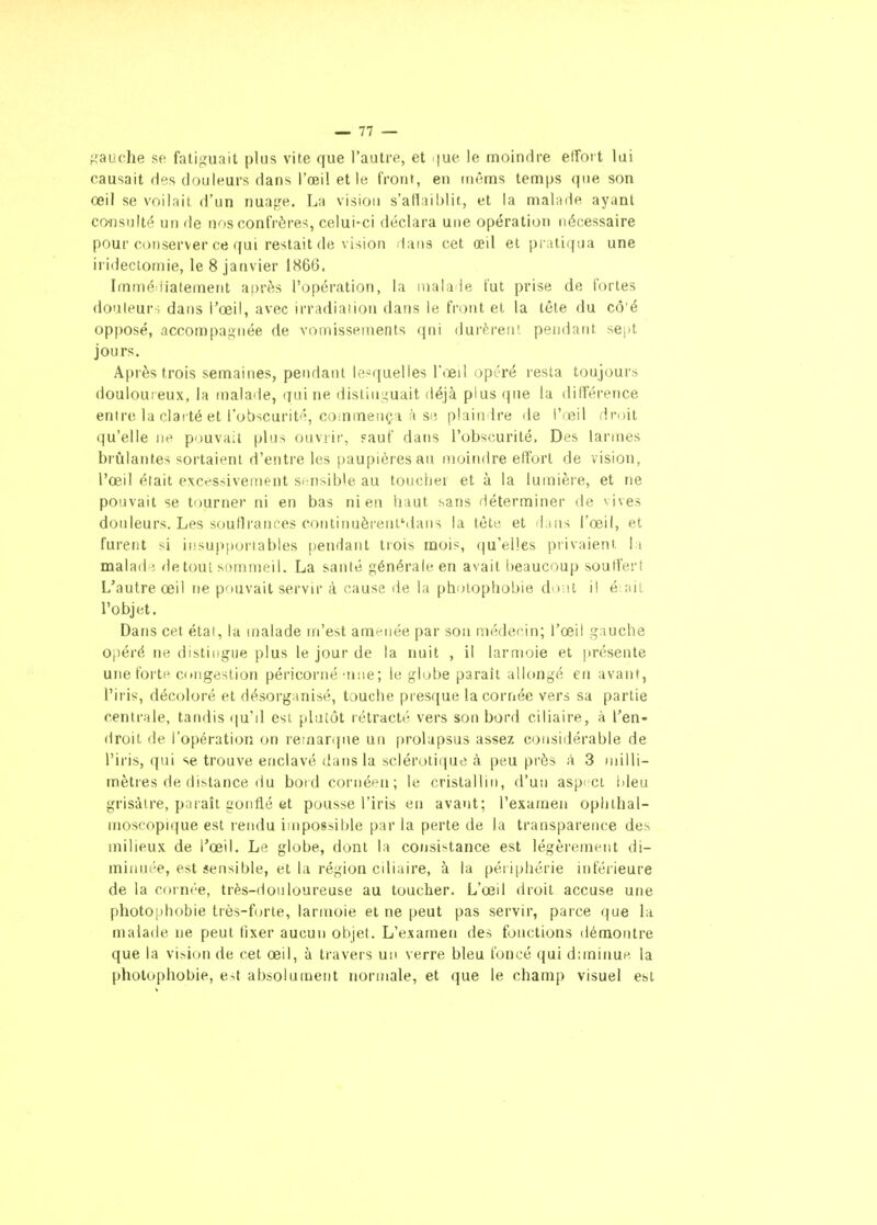 ^'^auche sf fatiguait plus vite que l'autre, et i)ue le moindre elfort lai causait des douleurs dans l'œil et 1« front, en inênas temps que son œil se voilait d'un nuai^e. La vision s'aHaiblit, et la malade ayant co^)sl]Ité un de nos confrères, celui-ci déclara une opération nécessaire pour conserver ce qui restait de vision dans cet œil et pi atiijua une irideclomie, le 8 janvier 1866. Immé liateiuent après l'opération, la mala le l'ut prise de fortes douleur ; dans l'œil, avec irradiation dans le front et la tête du cô'é opposé, accompagnée de vomissements qni durèrent pendant se|it jours. Après trois semaines, pendant Ic-quelles l'œil opôré resta toujours douloureux, la malaile, qui ne distill^uait déjà plus que la différence entre la clarté et l'obscurité, coinmençi à siî plaindre de l'œil droit qu'elle n^ pouvait plus ouviir, sauf dans l'obscurité. Des larmes brûlantes sortaient d'entre les paupières au moindre elfort de vision, l'œil était excessivement s(;nsible au touclier et à la lumière, et ne pouvait se tourner ni en bas ni en liaut sans déterminer de vives douleurs. Les soutirantes continuèrenl'daiis la tête et d ins l'œil, et furent si iiisup(>oriables pendant trois mois, qu'elles privaient. 1 i malad^- detout sommeil. La santé générale en avait beaucoup souffert L'autre œil ne pouvait servir à cause de la photophobie dont il é ail l'objet. Dans cet étal, la malade m'est amf^née par son médecin; l'œil gauche opéré ne distiiigiie plus le jour de la nuit , il larmoie et |irésente une forte congestion péricorné'inie; le globe parait allongé en avant, l'iris, décoloré et désorganisé, touche presque la cornée vers sa partie centrale, tandis ([u'd esi plutôt rétracté vers son bord ciliaire, k l'en- droit de l'opération on remarque un prolapsus assez considérable de l'iris, qui se trouve enclavé dans la sclérotique à peu près à 3 milli- mètres de dislance du bord cornéen; le cristallin, d'un aspici Ideu grisâtre, paraît gonflé et pousse l'iris en avant; l'examen oplithal- moscopique est rendu impossible par la perte de la transparence des milieux de l'œil. Le globe, dont la consistance est légèrement di- minuée, est sensible, et la région ciliaire, à la périphérie inférieure de la cornée, très-douloureuse au toucher. L'œil droit accuse une photophobie très-forte, larmoie et ne peut pas servir, parce que la malade ne peut fixer aucun objet. L'examen des fonctions démontre que la vision de cet œil, à travers un verre bleu foncé qui diminue la pholophobie, est absolumetit normale, et que le champ visuel est