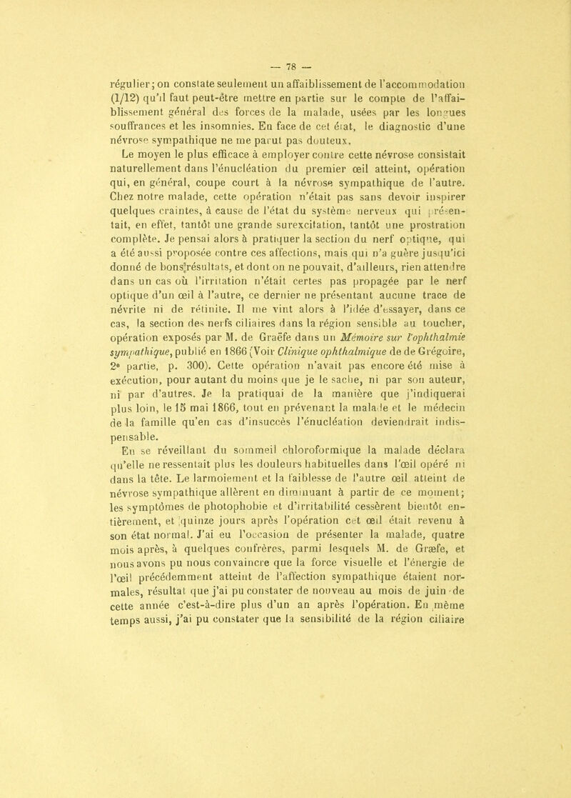 régulier ; on constate seulement un affaiblissement de l'accommodation (1/12) qu'il faut peut-être mettre en partie sur le compte de l'affai- blissement général des forces de la malade, usées par les longues souffrances et les insomnies. En face de cet état, le diagnostic d'une névrose sympathique ne me parut pas douteux. Le moyen le plus efficace à employer contre cette névrose consistait naturellement dans l'énucléation du premier œil atteint, opération qui, en général, coupe court à la névrose sympathique de l'autre. Chez notre malade, cette opération n'était pas sans devoir inspirer quelques craintes, à cause de l'état du système nerveux qui [ régen- tait, en effet, tantôt une grande surexcitation, tantôt une prostration complète. Je pensai alors à pratiquer la section du nerf optique, qui a été aussi proposée contre ces affections, mais qui n'a guère jusqu'ici donné de bons'résultats, et dont on ne pouvait, d'ailleurs, rien attendre dans un cas où l'irritation n'était certes pas propagée par le nerf optique d'un œil à l'autre, ce dernier ne présentant aucune trace de névrite ni de rétinite. Il me vint alors à l'idée d'essayer, dans ce cas, la section des nerfs ciliaires dans la région sensible au toucher, opération exposés par M. de Graëfe dans un Mémoire sm?' l'ophlkalmie sympathique, publié en 1866 (Voir Clinique ophthalmique de de Grégoire, 2 partie, p. 300). Cette opération n'avait pas encore été mise à exécution, pour autant du moins que je le sache, ni par son auteur, ni par d'autres. Je la pratiquai de la manière que j'indiquerai plus loin, le 15 mai 1866, tout en prévenant la mala.le et le médecin de la famille qu'en cas d'insuccès l'énucléation deviendrait indis- pensable. En se réveillant du sommeil chloroformique la malade déclara qu'elle ne ressentait plus les douleurs habituelles dans l'œil opéré ni dans la tête. Le larmoiement et la faiblesse de l'autre œil atteint de névrose sympathique allèrent en diminuant à partir de ce moment; les symptômes de photophobie et d'irritabilité cessèrent bientôt en- tièrement, et iquinze jours après l'opération cet œil était revenu à son état normal. J'ai eu l'occasion de présenter la malade, quatre mois après, à quelques confrères, parmi lesquels M. de Graefe, et nous avons pu nous convaincre que la force visuelle et l'énergie de l'œi! précédemment atteint de l'affection sympathique étaient nor- males, résultat que j'ai pu constater de nouveau au mois de juin de cette année c'est-à-dire plus d'un an après l'opération. En même temps aussi, j'ai pu constater que la sensibilité de la région ciliaire