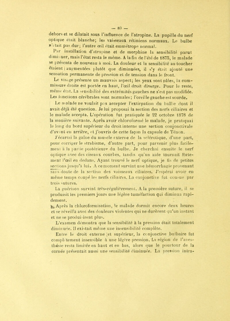 dehors et se dilatait sous l'influence de l'atropine. La pupille du nerf optique était blanohe; les vaisseaux rétiniens normaux. Le bulbe b\ tait pas dur; l'autre œil était eramétrope normal. Par instillation d'atropine et de morphine la sensibilité parut dimiiiuer, mais l'état resta le même. A la En de l'été de 1875, le malade se présenta de nouveau à moi. La douleur et la sensibilité au toucher étaient | auj^mentées plutôt que diminuées, il s'y ét»it ajouté une sensation permanente de pression et de tension dans le. front. Le vis;:ge présente un mauvais aspect; les yeux sont pâles, la com- missure droite est portée en haut, l'œil droit diverge. Pour le reste, même état. La sensibilité des extrémités gauches ne s'est pas modifiée. Les tondions cérébrales sont normales; l'oreille gauche est sourde. Le H.alade ne voulait pas accepter l'extirpation du bulbe dont il avait déjà été question. Je lui proposai la section des nerfs ciliaires et le malade accepta. L'opération fut pratiquée le 22 octobre 1878 de la manière suivante. Après avoir chloroformé le malade, je pratiquai le long du bord supérieur du droit interne une section conjorictivale d'avant en arrière, et j'ouvris de cette façon la capsule de Ténon. J'écartai la gaîne du muscle externe de la sclérotique, d'une part, pour corriger le strabisme, d'autre part, pour parvenir plus facile- ment à la [lartie postérieure du bulbe. Je cherchai ensuite le nerf optique avec des ciseaux courbes, tandis qu'un aide tournait fbrte- ment l'œil en dedans. Ayant trouvé le nerf optique, je fis de petites sections jusqu'à lui. A ce moment survint une liémorrhagie provenant sans doute de la sertion des vaisseaux ciliaires. J'espérai avoir en même temps coupé les nerfs ciliaires. La conjonctive fut cousue par trois sutures. La guérison survint très-régulièrement. A la première suture, il se produisit les premiers jonrs une légère tuméfaction qui diminua rapi- dement. I^Apiès la chloroformisation, le malade dormit encore deux heures et se réveilla avec des douleurs violentes qui ne durèrent qu'un instant et ne se produisirent plus. L'examen démontra que la sensibilité à la pression était totalement diminuée. Il existait même une insensibilité complète. Entre le droit externe -et supérieur, la conjonctive bulbaire fut comph tement insensible à une légère pression. La région de l'anes- Ihésie resta limitée en haut et en bas, alors que le pourtour de la cornée présentait aussi une sensibilité diminuée. La pression intra-