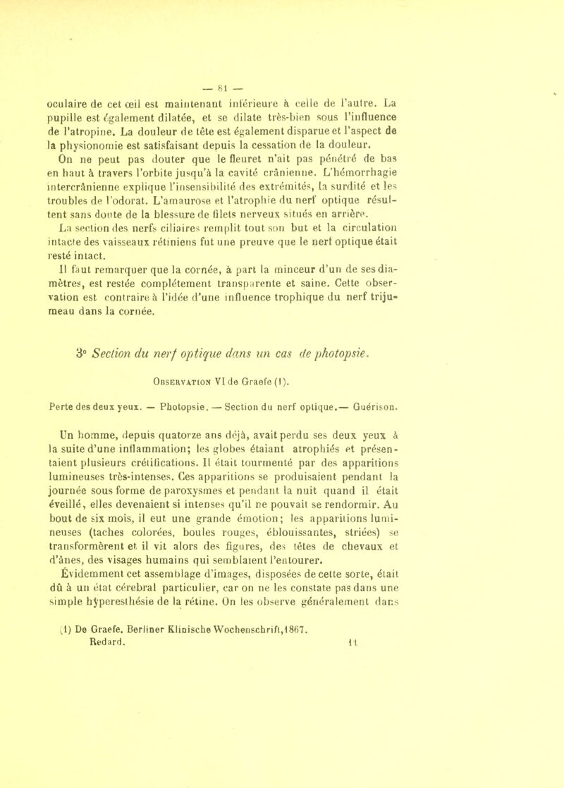 oculaire (le cet œil est maintenant inférieure à celle de l'autre. La pupille est également dilatée, et se dilate très-bien sous l'influence de l'atropine. La douleur de tête est également disparue et l'aspect de la physionomie est satisfaisant depuis la cessation de la douleur. On ne peut pas douter que le fleuret n'ait pas pénétré de bas en haut à travers l'orbite jusqu'à la cavité crânienne. L'hémorrhagie intercrânienne explique l'insensibilité des extrémités, h surdité et les troubles de l'odorat. L'amaurose et l'atrophie du nerf optique résul- tent sans doute de la blessure de filets nerveux situés en arrière. La section des nerfs ciliaires remplit tout son but et la circulation intacte des vaisseaux rétiniens fut une preuve que le nerf optique était resté intact. Il faut remarquer que la cornée, à part la minceur d'un de ses dia- mètres, est restée complètement transparente et saine. Cette obser- vation est contraire à l'idée d'une influence trophique du nerf triju- meau dans la cornée. 3° Section du nerf optique dans un cas de photopsie. Obseuvation VI de Graefe (I). Perte des deux yeux. — Photopsie. — Section du nerf optique.— Guérison. Un homme, depuis quatorze ans déjà, avait perdu ses deux yeux à la suite d'une inflammation; les globes étalant atrophiés et présen- taient plusieurs créiifications. Il était tourmenté par des apparitions lumineuses très-intenses. Ces apparitions se produisaient pendant la journée sous forme de paroxysmes et pendant la nuit quand il était éveillé, elles devenaient si intenses qu'il ne pouvait se rendormir. Au bout de six mois, il eut une grande émotion; les apparitions lumi- neuses (taches colorées, boules rouges, éblouissantes, striées) se transformèrent et il vit alors des figures, des têtes de chevaux et d'ânes, des visages humains qui semblaient l'entourer. Évidemment cet assemblage d'images, disposées de celte sorte, était dû à un état cérébral particulier, car on ne les constate pas dans une simple h^peresthésie de la rétine. On les observe généralement dans (1) De Graefe. Berliner Klinische Wochenschrift,t867. Redard. 11