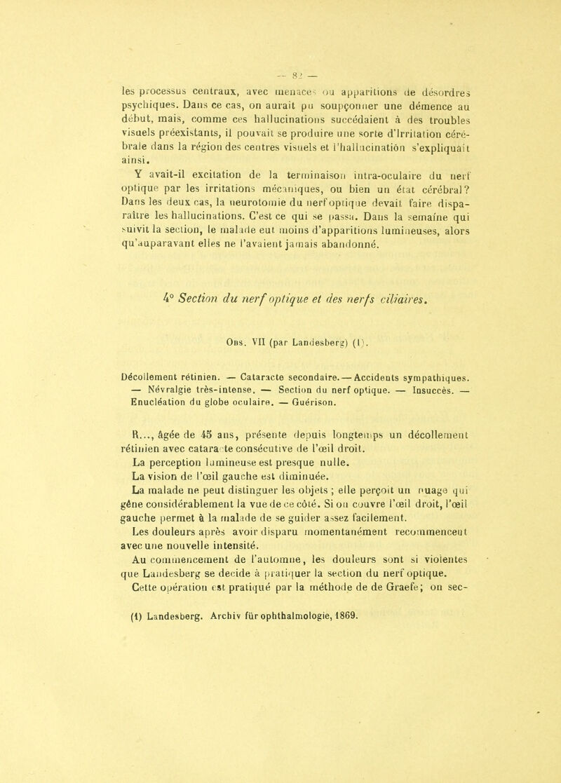 les processus centraux, avec menace-; ou apparitions de désordres psychiques. Dans ce cas, on aurait pu soupçonner une démence au début, mais, comme ces hallucinations succédaient à des troubles visuels préexistants, il pouvait se produire une sorte d'Irritation céré- brale dans la région des centres visuels et l'hallucination s'expliquait ainsi. Y avait-il excitation de la terminaison intra-oculaire du nerl optique par les irritations mécaniques, ou bien un état cérébral? Dans les deux cas, la neurotoniie du nerf optique devait faire dispa- raître les hallucinations. C'est ce qui se passa. Dans la semaine qui ^uivit la section, le malade eut moins d'apparitions lumiaeuses, alors qu'auparavant elles ne l'avaient jamais abandonné. 4° Section du nerf optique et des nerfs ciliaires. Obs. VII (par Landesberg) (l). Décollement rétinien. — Cataracte secondaire. — Accidents sympathiques. — Névralgie très-intense. — Section du nerf optique. — Insuccès. — Enucléation du globe oculaire. — Guérison. R..., âgée de 45 ans, présente depuis longteuips un décollement rétinien avec catara- te consécutive de l'oeil droit. La perception lumineuse est presque nulle. La vision de l'œil gauche est diminuée. La malade ne peut distinguer les objets ; elle perçoit un nuage qui géne considérablement la vue de ce côté. Si on couvre l'œil droit, l'œil gauche permet à la malade de se guider assez facilement. Les douleurs après avoir disparu momentanément recommenceut avec une nouvelle intensité. Au commencement de l'automne, les douleurs sont si violentes que Landesberg se décide à pratiquer la section du nerf optique. Cette opération est pratiqué par la méthode de de Graefe; on sec- (1) Landesberg. Archiv fur ophthalmologie, 1869.
