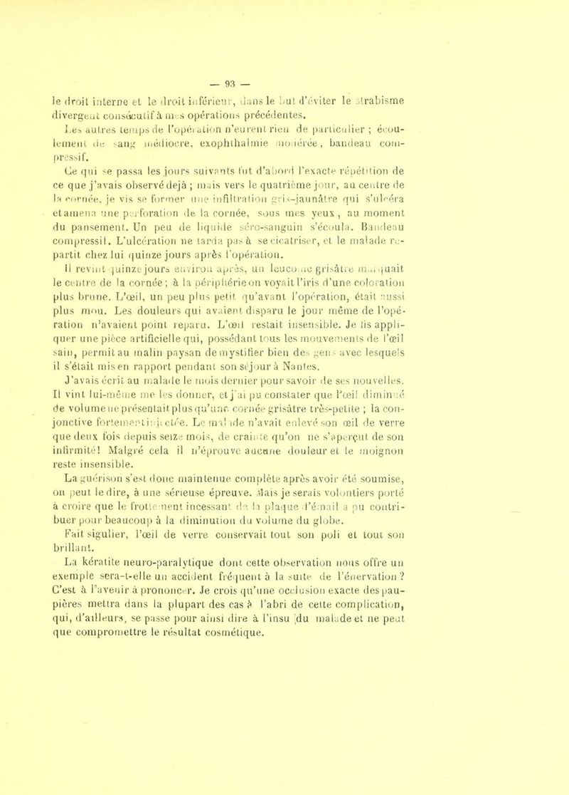 le droit interne et le droit iiiférieur, dans le Lut d'('viter le Urabisme divergeât consécutif à iiii s opérations précédentes. Les autres temps de l'opéiation n'eurent rien de particulier ; écou- lunient dci ^an;,' ii/édiocre, exophlhairnie -uoiiérée, bandeau coin- pressif. Ce qui se passa les jours suivants tut d'abord l'exacte répétition de ce que j'avais observé déjà ; mais vers le quatrième jour, au ceistre de la oornée, je vis se former luie infiltration gris-jaunâtre qui s'ul'^éra etamena une pc^iforation de la cornée, sous mes yeux, au moment du pansement. Un peu de liquide séro-sanguin s'écoula. Bandeau conipressif. L'ulcération ne tarda pas à se cicatriser, et le malade re- partit chez lui (|uinze jours api'ès l'opération. Il revint ^juinze jours environ après, un lcuco.,ie grisâtre marquait le ct-nti'R de la cornée ; à la périphérie on voyait l'iris d'une coloration plus brune. L'œil, un peu plus petit qu'avant l'opération, était nussi plus mou. Les douleurs qui avaient disparu le jour même de l'opé- ration n'avaient point leparu. L'œil restait insensible. Je lis appli- quer une pièce artificielle qui, possédant tous les mouvements de l'œil sain, permit au malin paysan démystifier bien des geu.< avec lesquels il s'était misen rapport pendant son séjour à Nantes. J'avais écrit au iiialade le mois dernier pour savoir de ses nouvelles. Il vint lui-même me les donner, et j ai pu constater que Tceil diminiié de volume lie présentaitplus qu'une cornée grisâtre très-petite ; la con- jonctive forteme.'^liîïjictée. Le mal ide n'avait enlevé son œil de verre que deux fois depuis seize mois, de craiiite qu'on ne s'aperçut de son infirmité! Malgré cela il n'éprouve aucane douleur et le moignon reste insensible. Laguérison s'est donc maintenue complète après avoir été soumise, on peut le dire, à une sérieuse épreuve. tVÎais je serais volontiers porté à croire que le frôlement incessant (i'^. la plaijue d'émail a pu contri- buer pour beaucoup à la diminution du volume du globe. Fait sigulier, l'œil de verre conservait tout son poli et toui son brillant. La kératite neuro-paralytique dont cette observation nous offre un exemple scra-t-elle un accident fré{juent à la suite de l'énervation ? C'est à l'avenir à prononcer. Je crois qu'une occlusion exacte des pau- pières mettra dans la plupart des cas l'abri de cette complicatiim, qui, d'ailleurs, se passe pour ainsi dii e à l'insu ,du malade et ne peut que compromettre le résultat cosmétique.