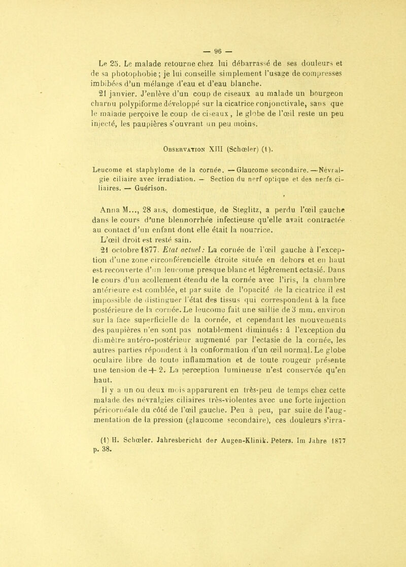Le 25. Le malade retourne chez lui débarras-<é de ses douleurs et de sa photophobie; je lui conseille simplement l'usage décompresses imbibées d'un mélange d'eau et d'eau blanche. 21 janvier. J'enlève d'un coup de ciseaux au malade un bourgeon charnu polypiforme développé sur la cicatrice conjonctivale, sans que le malade perçoive le coup de ciseaux, le globe de l'œil reste un peu injecté, les paupières s'ouvrant un peu moins. Observation XIII (Schœler) (1). Leucome et staphylome de la cornée. — Glaucome secondaire.—Névral- gie ciliaire avec irradiation. — Section du n^rf op'.ique et des nerfs ci- liaires. — Guérison. Anna M..., 28 ans, domestique, de Steglitz, a perdu l'œil gauche dans le cours d'une blennorrhée infectieuse qu'elle avait contractée au contact d'an enfant dont elle était la nourrice. L'œil droit est resté sain. 21 octobre 1877. Etat actuel: La cornée de Tœil gauche à l'excep- tion d'une zone rirconférencielle étroite située en dehors et en haut est recouverte d'nn lencome presque blanc et légèrement ectasié. Dans le cours d'un acoUement étendu de la cornée avec l'iris, la chambre antérieure est comblée, et par suite de l'opacité de la cicatrice il est impossible de distinguer l'état des tissus qui correspondent à la face postérieure de la cornée. Le leucomo fait une saillie de 3 mm. environ sur la face superficielle de la cornée, et cependant les mouvements des paupières n'en sont pas notablement diminués: à l'exception du diamètre antéro-postérieur augmenté par l'ectasie de la cornée, les autres parties répondent à la conformation d'un œilnormal.Le globe oculaire libre de toute inflammation et de toute rougeur présente une tension de+2. La perception lumineuse n'est conservée qu'en haut. Il y a un ou deux mois apparurent en très-peu de temps chez cette malade des névralgies ciliaires très-violentes avec une forte injection péricornéale du côté de l'œil gauche. Peu à peu, par suiie de l'aug- mentation de la pression (glaucome secondaire), ces douleurs s'irra- (1) H. Schœler. Jahresbericht der Augen-Klinik. Peters. Im Jahre 1877 p. 38.