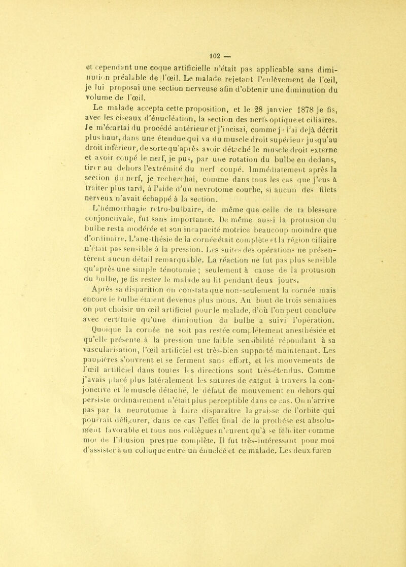 el cependant une coque artificielle n'était pas applicable sans dirni- nuti<.n préaliible de J'œil. Le malade rejetant l'enlèvement de l'oeil, je lui proposai une section nerveuse afin d'obtenir une diminution du volume de l'œil. Le malade accepta cette proposition, et le 28 janvier 1878 je fis, avec, lesci-^eaux d'énucléation. la section des nerfs optique et ciliaires. Je m'écartai du procédé antérieur et j'incisai, commej- l'ai déjà décrit plus iiaut, dans une étendue qui va du muscle droit supérieur jusqu'au droit inférieur, de sorlequ apiès avoir détaché le muscle droit externe et avoir coupé le neif, je pu>, par une rotation du bulbe en dedans, tirtrau dehors l'extrémité du nerf coupé. Immédiatement après la section du norf, je recherchai, comme dans tous les cas que J'eus à tniiter plus tard, à l'aide d'un nevrotome courbe, si aucun des filets nerveux n'avait échappé à la section. L'hémoirha^ie rrtro-bulbaire, de même que celle de la blessure conjonciivale, fut sans importance. De même aus^i la prolusion du bulbe resta modérée et son incapacité motrice beaucoup moindre que d'ordinaire. L'ane^thésie de la cornéeéiait complète et la région ciliaire n'i'tait pas sensible à la pression. Les suites des opérations ne présen- tèrent aucun détail remarquable. La réaction ne lut pas plus sensible qu'après une simple ténotomie ; seulement à cause de la prolusion du bulbe, je fis rester le malade au lit pendant deux jours. Après sa disparition on constata que non-seulement la cornée mais encore le bulbe étaient devenus plus mous. Au bout de trois semaines on put choisir un œil artificiel pour le malade, d'où l'on peut conclura avec ceitamie qu'une diminution du bulbe a suivi l'opération. Quoique la cornée ne soit pas restée complètement anesihésiée et qu'elle présente à la pression une faible sensibilité répondant à sa vasculari>ation, l'œil artificiel est très-bien suppoité maintenant. Les pau(jières s'ouvrent et se ferment sans effort, et les mouvements de l'œil arliticiel dans toutes bs directions sont irès-étendus. Comme j'avais |dacé plus latéralement les sutures de catgut à travers la con- jonctive et le muscle détaché, le défaut de mouvement en dehors qui persiste oï dinan ement n'était plus perceptible dans ce cas. On n'arrive pas par la neurotomie à fairo disparaître la graisse de l'orbite qui pourrait défi,^urer, dans ce cas l'ellét final de la prothèse est absolu- ment favorable el tous nos collègues n'eurent qu'à se télii iter comme moi de l'iliusion pies|ue complète. Il fut très-intéressant pour moi d'assister à un colloque entre un énu>jleé et ce malade. Les deux furen