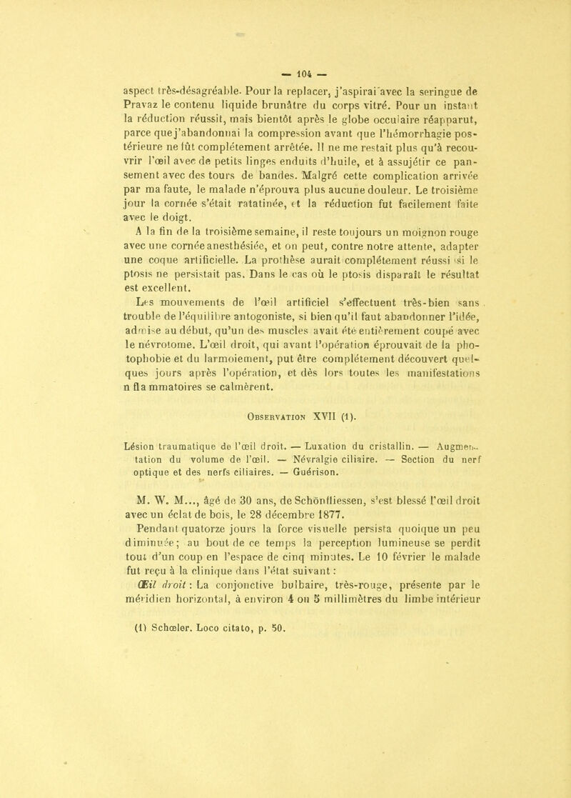 aspect très-désagréable. Pour la replacer, j'aspirai'avec la seringue de Pravaz le contenu liquide brunâtre du corps vitré. Pour un instant la réduction réussit, mais bientôt après le globe occulaire réapparut, parce que j'abandonnai la compression avant que rhémorrhagie pos- térieure ne fût complètement arrêtée. 11 ne me restait plus qu'à recou- vrir l'oeil avec de petits linges enduits d'huile, et à assujétir ce pan- sement avec des tours de bandes. Malgré cette complication arrivôe par ma faute, le malade n'éprouva plus aucune douleur. Le troisième jour la cornée s'était ratatinée, tt la réduction fut facilement faite avec le doigt. A la fin de la troisième semaine, il reste toujours un moignon rouge avec une cornée anesthésiée, et on peut, contre notre attente, adapter une coque artificielle. La prothèse aurait complètement réussi si le ptosis ne persistait pas. Dans le cas où le ptosis disparait le résultat est excellent. Les mouvements de l'œil artificiel s'effectuent très-bien sans, trouble de l'équilibre antogoniste, si bien qu'il faut abandonner l'idée, admise au début, qu'un des muscles avait été entiè rement coupé avec le névrotome. L'œil droit, qui avant l'opération éprouvait de la pho- tophobie et du larmoiement, put être complètement découvert quel- ques jours après l'opération, et dès lors toutes les manifestations n fla mmatoires se calmèrent. Observation XVII (1). Lésion traumatique de l'œil droit. — Luxation du cristallin. — Augmeti^. tation du volume de l'œil. — Névralgie ciliaire. — Section du nerf optique et des nerfs ciliaires. — Guérison. M. W. M..., âgé do 30 ans, de Schônfiiessen, s'est blessé l'œil droit avec un éclat de bois, le 28 décembre 1877. Pendant quatorze jours la force visuelle persista quoique un peu diminuée; au bout de ce temps la perception lumineuse se perdit toui d'un coup en l'espace de cinq minutes. Le 10 février le malade fut reçu à la clinique dans l'état suivant : Œil droit: La conjonctive bulbaire, très-rouge, présente par le méiidien horizontal, à environ 4 ou S millimètres du limbe intérieur