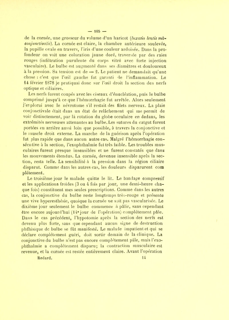 de la cornée, une grosseur du volume d'un haricot [luxatio lentis suh- conjimctivalis). La cornée est claire, la chambre antérieure soulevée, la pupille ovale en travers, l'iris d'une couleur ardoisée. Dans la pro- tondeur on voit une coloration jaune doré, traversée par des raies rouges (infiltration purulente du corps vitré avec forte injection vasculaire). Le bulbe est augmenté dans ses diamètres et douloureux k la pression. Sa tension est de — 2. Le patient ne demandait (ju'une chose : c'est que l'œil gauche fut garanti de l'inflammation. Le 14 février 1878 je pratiquai donc sur l'œil droit la section des nerfs optique et ciliaires. Les nerfs furent coupés avec les ciseaux d'énucléation, puis le bulbe comprimé jusqu'à ce que l'hémorrhagie fut arrêtée. Alors seulement J'e? plorai avec le iiévrotome s'il restait des filets nerveux. La plaie con.jonctivale était dans un état de relâchement qui me permit de voir distinctement, par la rotation du globe occulaire en dedans, les extrémités nerveuses attenantes au bulbe. Les sutures du catgut furent portées en arrière aussi loin que possible, à travers la conjonctive et le muscle droit externe. La marche de la f^uérison après l'opération fut plus rapide que dans aucun autre cas. Malgré l'hémorrhagie con- sécutive à la section, l'exoplithalmie fut très faible. Les troubles mus« culaires furent presque insensibles et ne furent constatés que dans les mouvements étendus. La cornée, devenue insensible après la sec- tion, resta lelle. La sensibilité à la pression dans la région ciliaire disparut. Comme dans les autres cas, les douleurs disparurent com plétement. Le troisième jour le malade quitte le lit. Le bandage compressif et les applications froides (3 ou 4 fois par jour, une demi-heure cha- que fois) constituent mes seules prescriptions. Comme dans les autres cas, la conjonctive du bulbe reste longtemps très-rouge et présente une vive hyperesthésie, quoique la cornée ne soit pas vascularisée. Le dixième jour seulement le bulbe commence à pâlir, sans cependant être encore aujourd'hui (14* jour de l'opération) complètement pâle. Dans le cas précédent, l'hypotomie après la section des nerfs est devenu plus forte, sans (}ue cependant aucun signe de destruction phChisique de bulbe se fût manifesté. Le malade impatient et qui se déclare complètement guéri, doit sortir demain de la clinique. La conjonctive du bulbe n'est pas encore complètement pâle, mais l'exo- phthalmie a complètement disparu; la contraction musculaire est revenue, et la cornée est resiée entièrement claire. Avant l'opération Redard. 14