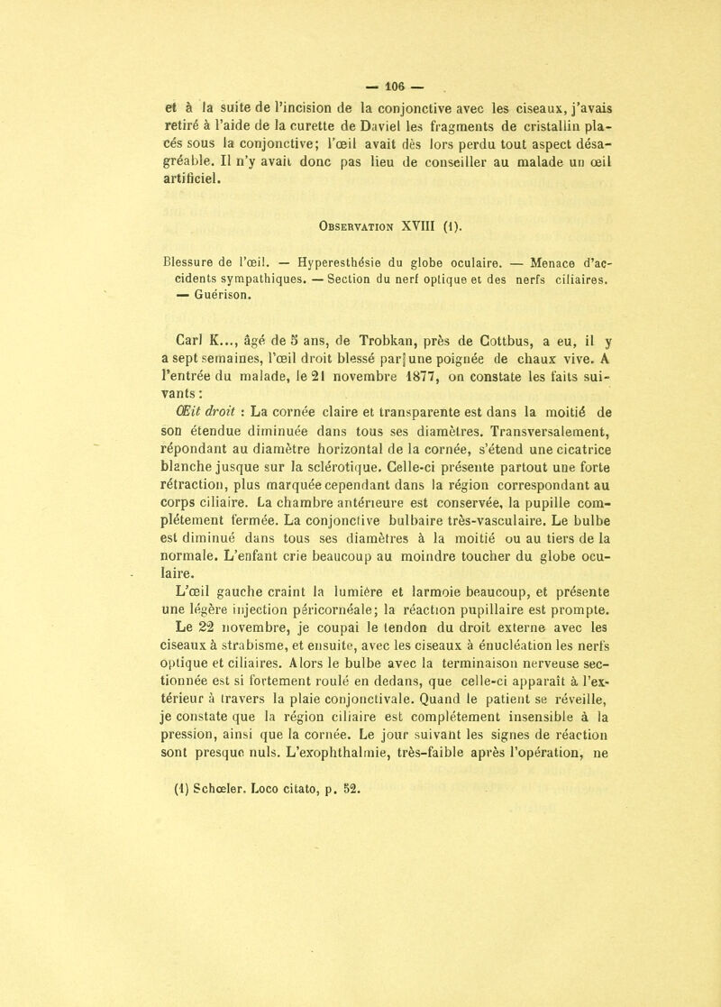 et à la suite de l'incision de la conjonctive avec les ciseaux, j'avais retiré à l'aide de la curette de Daviel les fragments de cristallin pla- cés sous la conjonctive; l'œil avait dès lors perdu tout aspect désa- gréable. Il n'y avait donc pas lieu de conseiller au malade un œil artificiel. Observation XVIII (1). Blessure de l'œil. — Hyperesthésie du globe oculaire. — Menace d'ac- cidents sympathiques. — Section du nerf optique et des nerfs ciliaires. — Guérison. Cari K..., âgé de 5 ans, de Trobkan, près de Gottbus, a eu, il y a sept semaines, l'œil droit blessé par|une poignée de chaux vive. A l'entrée du malade, le 21 novembre 1877, on constate les faits sui- vants : Œit droit : La cornée claire et transparente est dans la moitié de son étendue diminuée dans tous ses diamètres. Transversalement, répondant au diamètre horizontal de la cornée, s'étend une cicatrice blanche jusque sur la sclérotique. Celle-ci présente partout une forte rétraction, plus marquée cependant dans la région correspondant au corps ciHaire. La chambre antérieure est conservée, la pupille com- plètement fermée. La conjonctive bulbaire très-vasculaire. Le bulbe est diminué dans tous ses diamètres à la moitié ou au tiers de la normale. L'enfant crie beaucoup au moindre toucher du globe ocu- laire. L'œil gauche craint la lumière et larmoie beaucoup, et présente une légère injection péricornéale; la réaction pupillaire est prompte. Le 22 novembre, je coupai le tendon du droit externe avec les ciseaux à strabisme, et ensuite, avec les ciseaux à énucléation les nerfs optique et ciliaires. Alors le bulbe avec la terminaison nerveuse sec- tionnée est si fortement roulé en dedans, que celle-ci apparaît à l'ex- térieur à travers la plaie conjonctivale. Quand le patient se réveille, je constate que la région ciliaire est complètement insensible à la pression, ainsi que la cornée. Le jour suivant les signes de réaction sont presque nuls. L'exophthalmie, très-faible après l'opération, ne