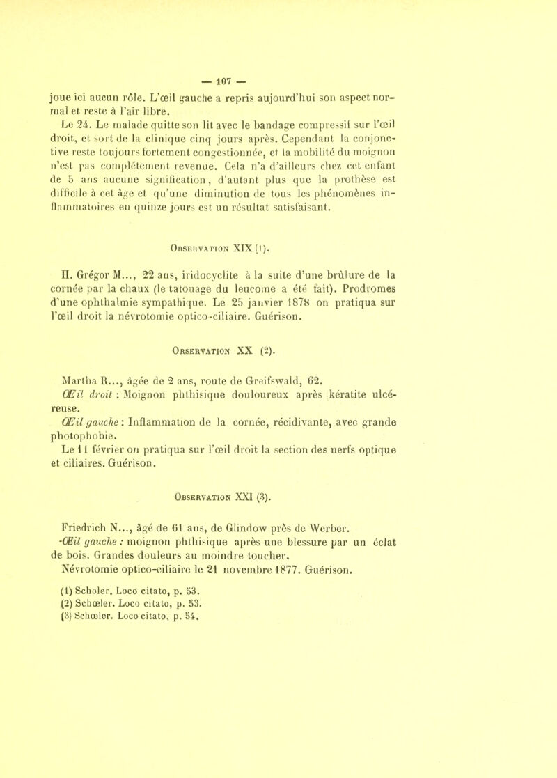 joue ici aucun rôle. L'œil gauche a repris aujourd'hui son aspect nor- mal et reste à l'air libre. Le 24. Le malade quitte son lit avec le bandage compressit sur l'œil droit, et sort de la clinique cinq jours après. Cependant la conjonc- tive reste toujours tbrlenaent congestionnée, et la mobilité du moignon n'est pas complètement revenue. Cela n'a d'ailleurs chez cet enfant de 5 ans aucune signiiication, d'autant plus que la prothèse est diflicile à cet âge et qu'une diminution de tous les phénomènes in- flammatoires en quinze jours est un résultat satisfaisant. OnSERVATION XlX(t). H. Grégor M..., 22 ans, iridocyclite à la suite d'une brûlure de la cornée par la chaux (le tatouage du leucome a été fait). Prodromes d'une ophthalraie sympathique. Le 25 janvier 1878 on pratiqua sur l'œil droit la névrotomie optico-ciliaire. Guérison. Orservation XX (2). Martha R..., âgée de 2 ans, route de Greifswald, 62. Œil droit : Moignon phthisique douloureux après [kératite ulcé- reuse. Œil gauche : Inflammation de la cornée, récidivante, avec grande photophobie. Le 11 février on pratiqua sur l'œil droit la section des nerfs optique et ciliaires. Guérison. Observation XXI (3). Friedrich N..., âgé de 61 ans, de Glindow près de Werber. -Œil gauche : moignon phthisique après une blessure par un éclat de bois. Grandes douleurs au moindre toucher. Névrotomie optico-ciliaire le 21 novembre 1877. Guérison. (t) Scholer. Loco citato, p. 53, (2) Sciiœler. Loco citato, p. 53.