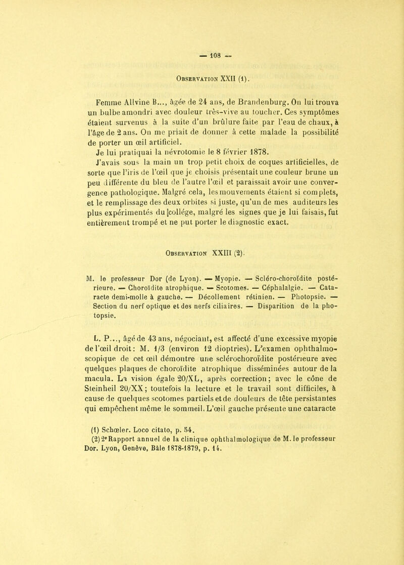 Observation XXII (1). Femme Allvine B..., âgée de 24 ans, de Brandenburg. On lui trouva un bulbe amondri avec douleur très-vive au toucher. Ces symptômes étaient survenus à la suite d'un brûlure faite par l'eau de chaux, à l'âge de 2 ans. On me priait de donner à cette malade la possibilité de porter un œil artificiel. Je lui pratiquai la névrotomie le 8 février 1878. J'avais sous la main un trop petit choix de coques artificielles, de sorte que l'iris de l'œil que je choisis présentait une couleur brune un peu différente du bleu de l'autre l'œil et paraissait avoir une conver- gence pathologique. Malgré cela, les mouvements étaient si complets, et le remplissage des deux orbites si juste, qu'un de mes auditeurs les plus expérimentés du|collége, malgré les signes que je lui faisais, fut entièrement trompé et ne put porter le diagnostic exact. Observation XXIII (2). M. le professeur Dor (de Lyon). — Myopie. — Scléro-choroïdile posté- rieure. — Ghoroïdite atrophique. — Scotomes. — Céphalalgie. — Cata- racte demi-molle à gauche. — Décollement rétinien. — Photopsie. — Section du nerf optique et des nerfs ciliaires. — Disparition de la pho- topsie. L. P..., âgéde 43 ans, négociant, est affecté d'une excessive myopie de l'œil droit : M. 1/3 (environ 12 dioptries). L'examen ophthalmo- scopique de cet œil démontre une sclérochoroïdite postérieure avec quelques plaques de choroïdite atrophique disséminées autour de la macula. La vision égale 20/XL, après correction; avec le cône de Steinheil 2U/XX ; toutefois la lecture et le travail sont difficiles, à cause de quelques scotomes partiels etde douleurs de tête persistantes qui empêchent même le sommeil. L'œil gauche présente une cataracte (1) Schœler. Loco citato, p. 54. (2) 2*Rapport annuel de la clinique ophthalmologique de M. le professeur Dor. Lyon, Genève, Bàle 1878-1879, p. 14.