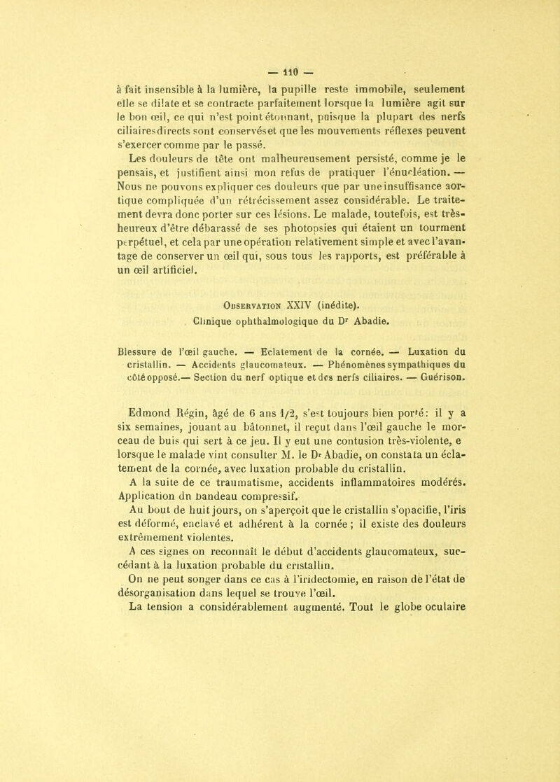à fait insensible à la lumière, la pupille reste immobile, seulement elle se dilate et se contracte parfaitement lorsque la lumière agit sur le bon œil, ce qui n'est point étonnant, puisque la plupart des nerfs ciliaires directs sont conservés et que les mouvements réflexes peuvent s'exercer comme par le passé. Les douleurs de tête ont malheureusement persisté, comme je le pensais, et iustifienl ainsi mon refus de pratiquer l'énucléation. — Nous ne pouvons expliquer ces douleurs que par une insuffisance aor- tique compliquée d'un rétrécissement assez considérable. Le traite- ment devra donc porter sur ces lésions. Le malade, toutefois, est très- heureux d'être débarassé de ses photopsies qui étaient un tourment ptrpétuel, et cela par une opération relativement simple et avec l'avan- tage de conserver un œil qui, sous tous les ra])ports, est préférable à un œil artificiel. Observation XXIV (inédite). Clinique ophlhalmologique du D'' Abadie. Blessure de l'œil gauche. — Eclatement de la cornée. — Luxation du cristallin. — Accidents glaucomateux. — Phénomènes sympathiques du côté opposé.— Section du nerf optique et des nerfs ciliaires. — Guérison. Edmond Régin, âgé de 6 ans 1/2, s'e^t toujours bien porfé: il y a six semaines, jouant au bâtonnet, il reçut dans l'œil gauche le mor- ceau de buis qui sert à ce jeu. Il y eut une contusion très-violente, e lorsque le malade vint consulter M. le Dr Abadie, on constata un écla- tement de la cornée, avec luxation probable du cristallin. A la suite de ce traumatisme, accidents inflammatoires modérés. Application dn bandeau compressif. Au bout de huit jours, on s'aperçoit que le cristallin s'opacifie, l'iris est déformé, enclavé et adhérent à la cornée; il existe des douleurs extrêmement violentes. A ces signes on reconnaît le début d'accidents glaucomateux, suc- cédant à la luxation probable du cristallin. On ne peut songer dans ce cas à l'iridectomie, en raison de l'état de désorganisation dans lequel se trouve l'œil. La tension a considérablement augmenté. Tout le globe oculaire