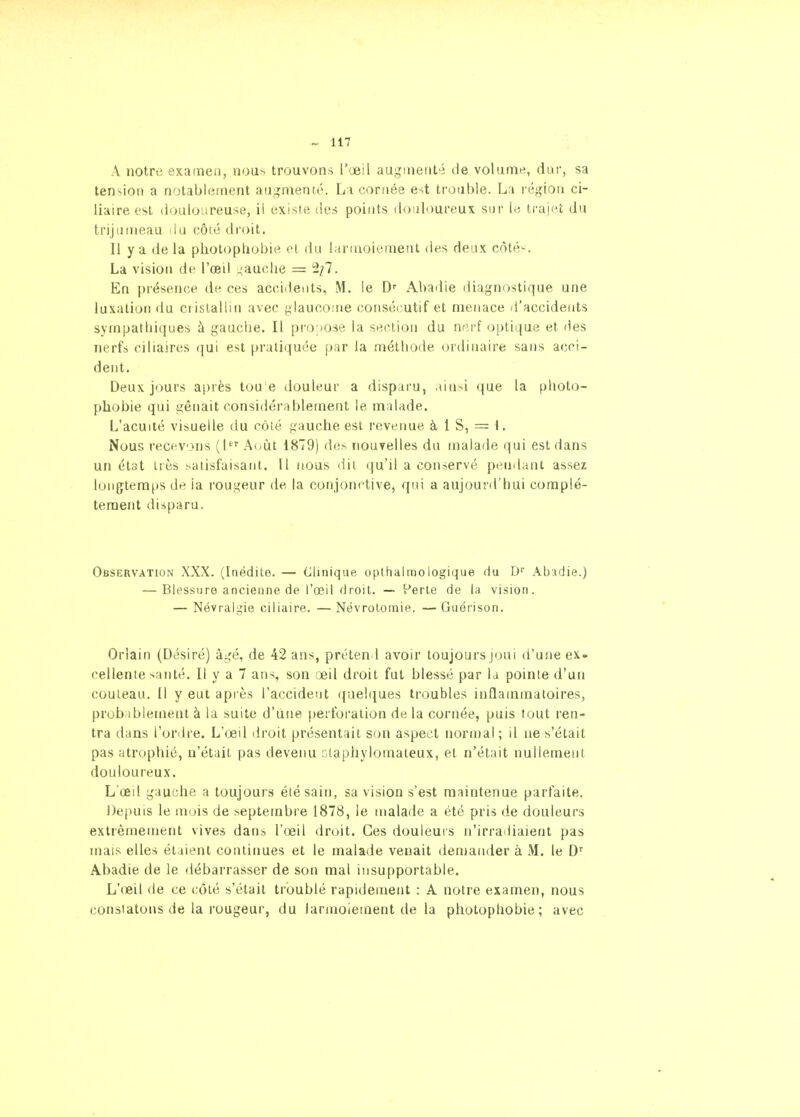 A notre examen, nous trouvons T'jeil augmenté de volume, dur, sa tension a notablement augnienté. La coruée est trouble. La région ci- liaire est douloureuse, il existe des points douloureux sur le trajet du trijumeau du côté droit. Il y a de la photophobie et du larmoiement des deux côté^^. La vision de l'œil ^'auche = 2/7. En présence de ces accidents, M. le D-- Abadie liiagnostique une luxation du ci islalliii avec f^laucome consécutif et menace d'accidents sympatiliques à gaucbe. Il pro pose la section du nni-f optique et (les nerfs ciliaires qui est pratiquée par la métliode (ordinaire sans acci- dent. Deux jours après tou e douleur a disparu, aiu^i que la photo- phobie qui ijênait considérablement le malade. L'acuité visuelle du côté frauche est revenue à 1 S, = I. Nous recevons {[ A^ût 1879) des iiouyelles du malade qui est dans un état très satisfaisant. Il nous dit qu'il a conservé pendant assez longtemps de ia rougeur de la conjonctive, qui a aujourd'hui complè- tement disparu. Observation XXX. (Inédite. — Clinique, oplhalmologiqae du D Abidie.) — Blessure ancienne de l'œil droit. — Perle de la vision. — Névrali^ie ciliaire. —Névrolomie. —Guérison. Orlain (Désiré) âgé, de 42 ans, prétend avoir toujours joui d'une ex. cellente santé. Il y a 7 ans, son œil droit fut blessé par la pointe d'un couteau. Il y eut après l'accident (}uel(iues troubles inflammatoires, probiblement à la suite d'une ()erforalion delà cornée, puis fout ren- tra dans l'oriire. L'œil droit présentait son aspect normal; il ne s'était pas atrophié, n'était pas devenu r.iaphylomaleux, et n'était nullement douloureux. L œd gauche a toujours été sain, sa vision s'est maintenue parfaite. Depuis le mois de septembre 1878, le malade a été pris de douleurs extrêmement vives dans l'œil droit. Ces douleurs n'irradiaient pas mais elles étaient continues et le malade venait demander à M. le D'' Abadie de le débarrasser de son mal insupportable. L'œil de ce côté s'était troublé rapidement : A notre examen, nous constatons de la rougeur, du larmoiement de la photophobie; avec