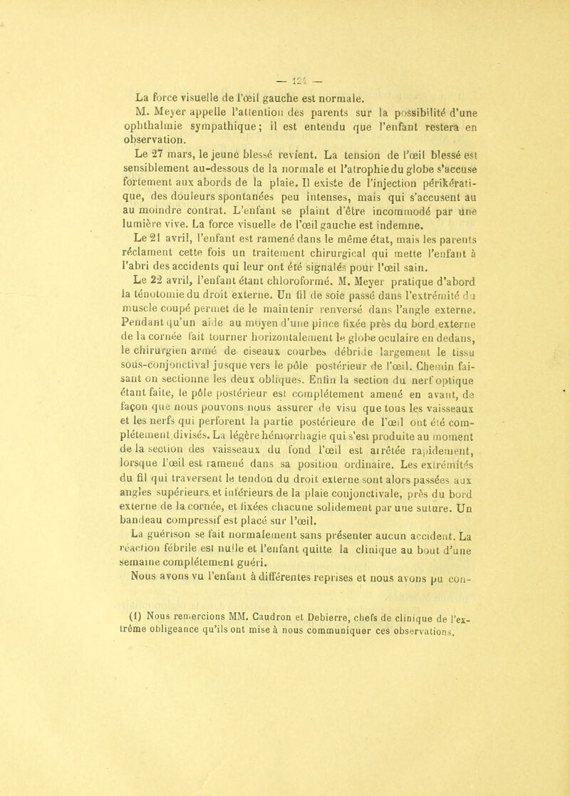 La force visuelle de l'œil gauche est normale. M. Meyer appelle l'atlentioii des parents sur la possibilité d'une ophtlialmie sympathique; il est entendu que l'enfant restera en observation. Le 27 mars, le jeune blessé revient. La tension de l'œil blessé est sensiblement au-dessous de la normale el l'atrophie du globe s'accuse fortement aux abords de la plaie. Il existe de l'injection périkérati- que, des douleurs spontanées peu intenses, mais qui s'accusent âu au moindre contrat. L'enfant se plaint d'être incommodé par Une lumière vive. La force visuelle de l'œil gauche est indemne. Le 21 avril, l'enfant est ramené dans le même état, mais les parents réclament cette fois un traitement chirurgical qui mette l'enfant à l'abri des accidents qui leur ont été signalés pour l'œil sain. Le 22 avril, l'enfant étant chloroformé. M. Meyer pratique d'abord la ténotoniiedu droit externe. Un fil de soie passé dans l'extrémité du muscle coupé permet de le maintenir renversé dans l'angle externe. Pendant qu'un aide au moyen d'une pince fixée près du bord externe de la cornée lait tourner horizontalement le globe oculaire en dedans, le chirurgien armé de ciseaux courbes débride largement le tissu sous-conjonctival jusque vers le pôle postérieur de l'œil. Chemin fai- sant on sectionne les deux obliques. Enfin la section du nerf optique étant faite, le pôle postérieur est complètement amené en avant, de façon que nous pouvons nous assurer de visu que tous les vaisseaux et les nerfs qui perforent la partie postérieure de l'œil ont été com- plètement.divisés. La légère hémorrhagie qui s'est produite au moment de la section des vaisseaux du fond l'œil est arrêtée rapidement, lorsque Tœil est ramené dans sa position ordinaire. Les extrémités du fil qui traversent le tendon du droit externe sont alors passées aux angles supérieurs.et intérieurs de la plaie conjonctivale, près du bord externe de la cornée, et fixées chacune solidement par une suture. Un bandeau compressif est placé sur l'œil. La guérison se fait normalement sans présenter aucun accident. La réaction fébrile est nulle et l'enfant quitte la clinique au bout d'une semaine complètement guéri. Nous avons vu l'enfant à différentes reprises et nous avons pu con- (1) Nous remercions MM. Caudron et Debierre, chefs de clinique de l'ex- trême obligeance qu'ils ont mise à nous communiquer ces observations.