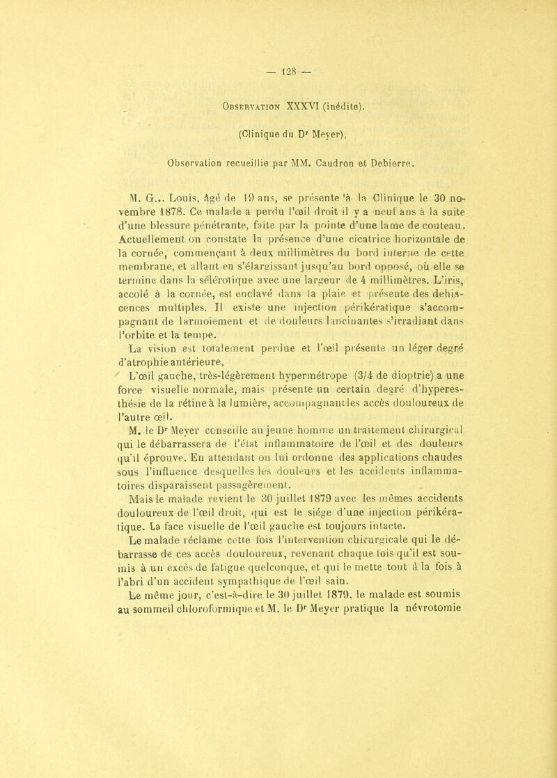 Observation XXXVI (inédite). (Clinique du D' Meyer), Observation recueillie par MM. Caudron et Debierre. M. G... Louis, âgé de 19 ans, se présente 'à la Clinique le 30 no- vembre 1878. Ce malade a perdu l'œil droit il y a neuf ans à la suite d'une blessure pénétrante, faite par la pointe d'une lame de couteau. Actuellement on constate la présence d'une cicatrice horizontale de la cornée, commençant à deux millimètres du bord interne de cette membrane, et allant en s'élargissant jusqu'au bord opposé, où elle se termine dans la sélérolique avec une largeur de 4 millimètres. L'iris, accolé à la cornée, est enclavé dans la plaie !et présente des dehis- cences multiples. Il existe une injection périkératique s'accora- pagnant de larmoiement et de douleurs lancinantes s'irradiant dans l'orbite et la tempe. La vision est totalement perdue et l'œil présente un léger degné d'atrophie antérieure. L'œil gauche, très-légèrement hypermétrope (3/4 de dioptrie) a une force visuelle normale, mais présente un certain degré d'hyperes- thésie de la rétineà la lumière, acconjpagnantles accès douloureux de l'autre œil. M. le D' Meyer conseille au jeune homme un traitement chirurgical qui le débarrassera de l'état inflammatoire de l'œil et des douleurs qu'il éprouve. En attendant on lui ordonne des applications chaudes sous l'influence desquelles les douleurs et les accidents inflamma- toires disparaissent passagèrement. Mais le malade revient le 30 juillet 1879 avec les mêmes accidents douloureux de l'œil droit, qui est le siège d'une injection périkéra- tique. la face visuelle de l'œil gauche est toujours intacte. Le malade réclame ce tte fois l'intervention chirurgicale qui le dé- barrasse dé ces accès douloureux, revenant chaque fois qu'il est sou- mis à un excès de fatigue quelconque, et qui le mette tout à la fois à l'abri d'un accident sympathique de l'œil sain. Le même jour, c'est-à-dire le 30 juillet 1879. le malade est soumis au sommeil chloroformique et M. le D'' Meyer pratique la névrotomie