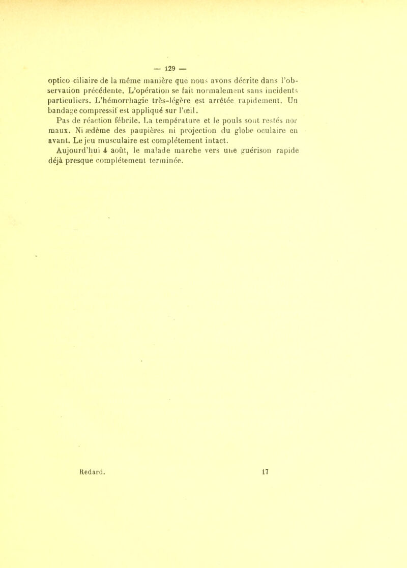 optico ciliaire de la même manière que nous avons décrite dans l'ob- bervation précédente. L'opération se fait normalement sans incidents particuliers. L'hémorrhagie très-légère est arrêtée rapidement. Un banda^^ecompressil'est appliqué sur l'œil. Pas de réaction fébrile. La température et le pouls sont restés nor maux. Ni aedème des paupières ni projection du globe oculaire en avant. Le jeu musculaire est complètement intact. Aujourd'hui i août, le malade marche vers une guérison rapide déjà presque complètement terminée. Redard. 17