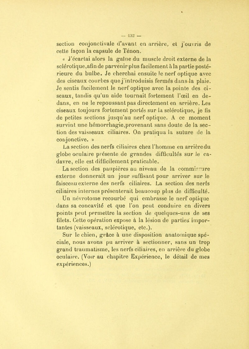section conjonctivale d'avant en arrière, et j'ouvris de cette façon la capsule de Ténon. « j'écartai alors la gaîne du muscle droit externe de la sclérotique,afin de parvenir plus facilement à la partie posté- rieure du bulbe. Je cherchai ensuite le nerf optique avec des ciseaux courbes que j'introduisis fermés dans la plaie. Je sentis facilement le nerf optique avec la pointe des ci- seaux, tandis qu'un aide tournait fortement l'œil en de- dans, en ne le repoussant pas directement en arrière. Les ciseaux toujours fortement portés sur la sclérotique, je fis de petites sections jusqu'au nerf optique. A ce moment survint une hémorrhag'ie,provenant sans doute de la sec- tion des vaisseaux ciliaires. On pratiqua la suture de la conjonctive. » La section des nerfs ciliaires chez l'homme en arrière du g'iobe oculaire présente de g-randes difficultés sur le ca- davre, elle est difficilement praticable. La section des paupières au niveau de la commir^^ure externe donnerait un jour suffisant pour arriver sur le faisceau externe des nerfs ciliaires. La section des nerfs ciliaires internes présenterait beaucoup plus de difficulté. Un névrotome recourbé qui embrasse le nerf optique dans sa concavité et que l'on peut conduire en divers points peut permettre la section de quelques-uns de ses filets. Cette opération expose à la lésion de parties impor- tantes (vaisseaux, sclérotique, etc.). Sur le chien, g-râce à une disposition anatomique spé- ciale, nous avons pu ai'river à sectionner, sans un trop grand traumatisme, les nerfs ciliaires, en arrière du g-Iobe oculaire. (Voir au chapitre Expérience, le détail de mes expériences.)