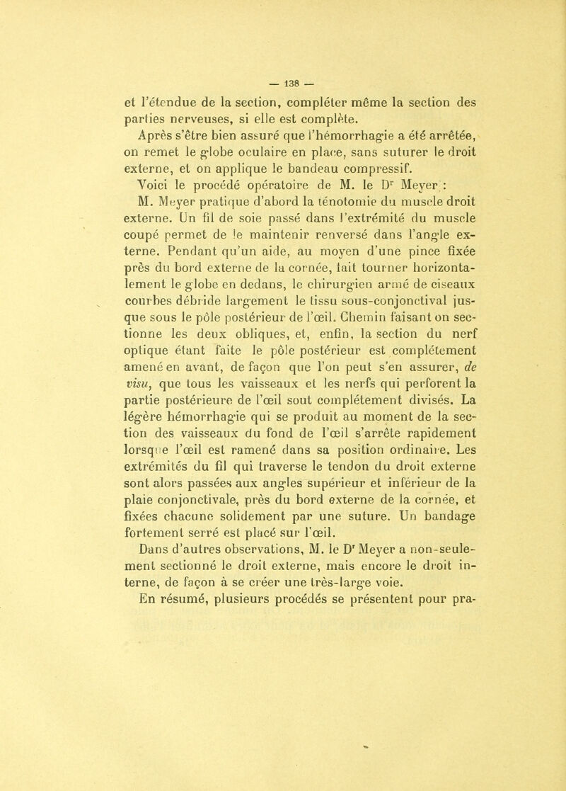 et l'étendue de la section, compléter même la section des parties nerveuses, si elle est complète. Après s'être bien assuré que l'hémorrhag'ie a été arrêtée, on remet le g-Iobe oculaire en place, sans suturer le droit externe, et on applique le bandeau corapressif. Voici le procédé opératoire de M. le D Meyer : M. Meyer pratique d'abord la ténotomie du muscle droit externe. Un fil de soie passé dans l'extrémité du muscle coupé permet de \e maintenir renversé dans l'angle ex- terne. Pendant qu'un aide, au moyen d'une pince fixée près du bord externe de la cornée, lait tourner horizonta- lement le globe en dedans, le chirurgien armé de ciseaux courbes débride largement le tissu sous-conjonctival jus- que sous le pôle postérieur de l'œih Chemin faisant on sec- tionne les deux obliques, et, enfin, la section du nerf optique étant faite le pôle postérieur est complètement amené en avant, de façon que l'on peut s'en assurer, de visu, que tous les vaisseaux et les nerfs qui perforent la partie postérieure de l'œil sout complètement divisés. La légère hémorrhagie qui se produit au moment de la sec- tion des vaisseaux du fond de l'œil s'arrête rapidement lorsque l'œil est ramené dans sa position ordinaire. Les extrémités du fil qui traverse le tendon du droit externe sont alors passées aux angles supérieur et inférieur de la plaie conjonctivale, près du bord externe de la cornée, et fixées chacune solidement par une suture. Un bandage fortement serré est placé sur l'œil. Dans d'autres observations, M. le D'Meyer a non-seule- ment sectionné le droit externe, mais encore le droit in- terne, de façon à se créer une très-large voie. En résumé, plusieurs procédés se présentent pour pra-