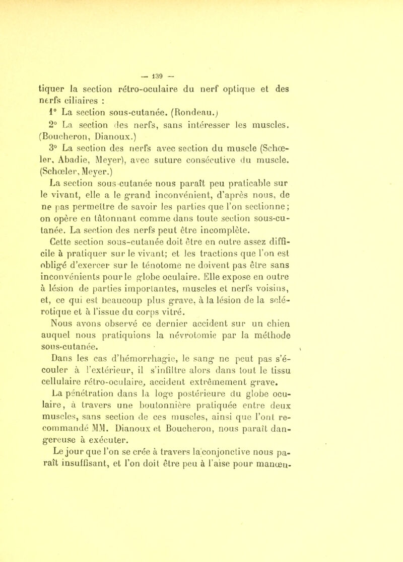 tiquer la section rétro-oculaire du nerf optique et des nerfs ciliaires : 1° La section sous-cutanée. (Rondeau.) 2° La section des nerfs, sans intéresser les muscles. (Boucheron, Dianoux.) 3° La section des nerfs avec section du muscle (Schœ- 1er, Abadie, Meyer), avec suture consécutive du muscle. (Schœler, Meyer.) La section sous cutanée nous paraît peu praticable sur le vivant, elle a le g-rand inconvénient, d'après nous, de ne pas permettre de savoir les ()arties que l'on sectionne; on opère en tâtonnant comme dans toute section sous-cu- tanée. La section des nerfs peut être incomplète. Cette section sous-cutanée doit être en outre assez diffi- cile à pratiquer sur le vivant; et les tractions que l'on est oblig-é d'exercer sur le ténotome ne doivent pas être sans inconvénients pour le g-lobe oculaire. Elle expose en outre à lésion de parties imporlantes, muscles et nerfs voisins, et, ce qui est beaucoup plus grave, à la lésion de la sclé- rotique et à l'issue du corps vitré. Nous avons observé ce dernier accident sur un chien auquel nous pratiquions la névrotomie par la méthode sous-cutanée. Dans les cas d'hémorrhag-ie, le sang* ne peut pas s'é- couler à l'extérieur, il s'infiltre alors dans tout le tissu cellulaire rétro-oculairCj accident extrêmement g*rave. La pénétration dans la log-e postérieure du globe ocu- laire, à travers une boutonnière pratiquée entre deux muscles, sans section de ces muscles, ainsi que l'ont re- commandé MM. Dianoux et Boucheron, nous paraît dan- g-ereuse à exécuter. Le jour que l'on se crée à travers la'conjonctive nous pa- raît insuffisant, et l'on doit être peu à l'aise pour manœu-