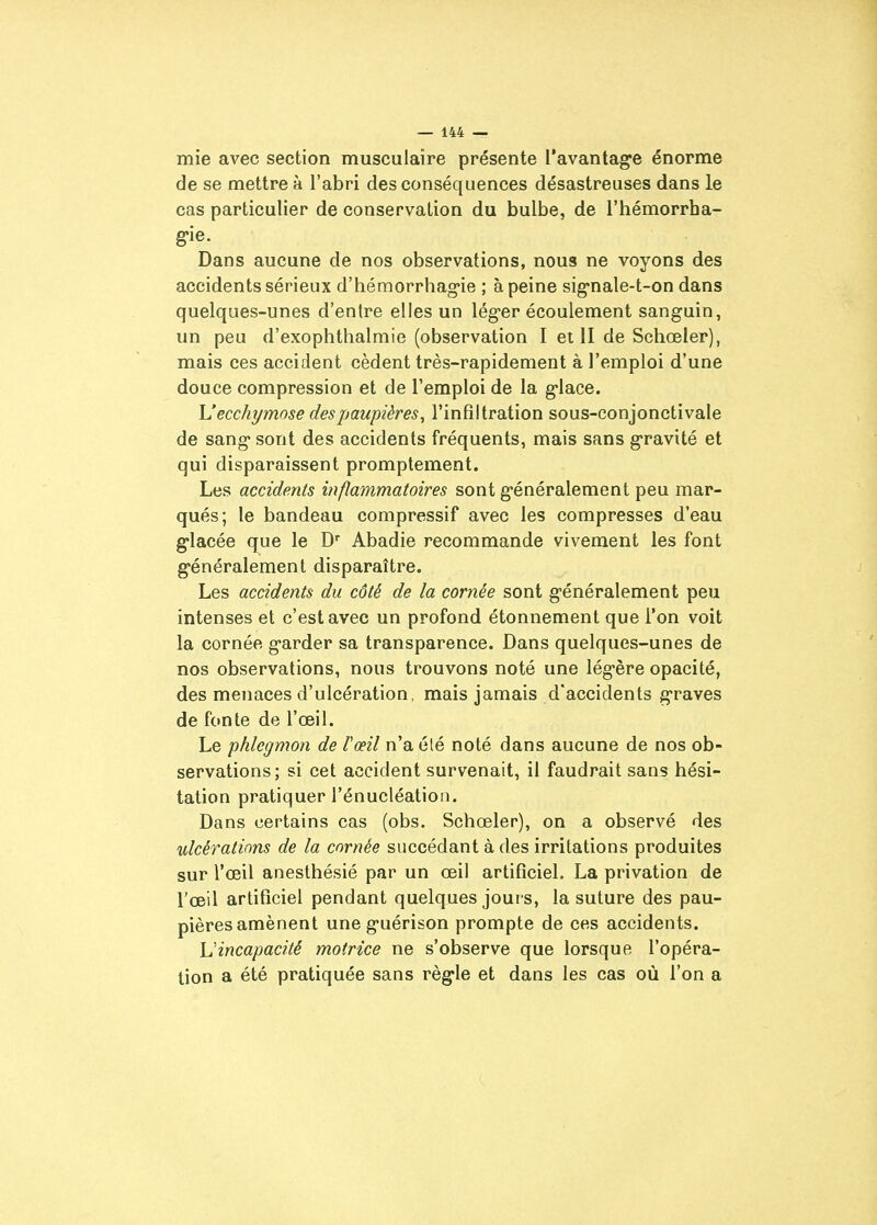mie avec section musculaire présente l'avantage énorme de se mettre à l'abri des conséquences désastreuses dans le cas particulier de conservation du bulbe, de l'hémorrha- g-ie. Dans aucune de nos observations, nous ne voyons des accidents sérieux d'hémorrhag-ie ; à peine sig-nale-t-on dans quelques-unes d'entre elles un lég-er écoulement sanguin, un peu d'exophthalmie (observation I et II de Schœler), mais ces accident cèdent très-rapidement à l'emploi d'une douce compression et de l'emploi de la g-lace. \J ecchymose des paupières^ l'infiltration sous-conjonctivale de sang* sont des accidents fréquents, mais sans gravité et qui disparaissent promptement. Les accidents inflammatoires sont g-énéralement peu mar- qués; le bandeau compressif avec les compresses d'eau g-lacée que le D Abadie recommande vivement les font g-énéralement disparaître. Les accidents du côté de la cornée sont g-énéralement peu intenses et c'est avec un profond étonnement que l'on voit la cornée g-arder sa transparence. Dans quelques-unes de nos observations, nous trouvons noté une lég-ère opacité, des menaces d'ulcération, mais jamais d'accidents g-raves de fonte de l'œil. Le phlegmon de Tœil n'a élé noté dans aucune de nos ob- servations; si cet accident survenait, il faudrait sans hési- tation pratiquer l'énucléation. Dans certains cas (obs. Schœler), on a observé des ulcérations de la cornée succédant à des irritations produites sur l'œil anesthésié par un œil artificiel. La privation de l'œil artificiel pendant quelques jours, la suture des pau- pières amènent une guérison prompte de ces accidents. Uincapacité motrice ne s'observe que lorsque l'opéra- tion a été pratiquée sans règle et dans les cas où l'on a