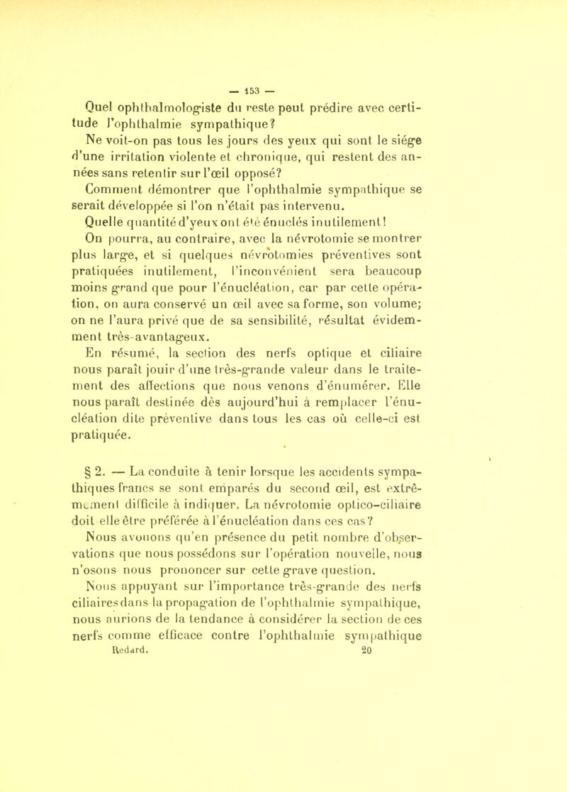 Quel ophthalmolog'iste du reste peut prédire avec certi- tude l'ophthalmie sympathique? Ne voit-on pas tous les jours des yeux qui sont le siège d'une irritation violente et chronique, qui restent des an- nées sans retentir sur l'œil opposé? Comment démontrer que l'ophthalmie sympathique se serait développée si l'on n'était pas intervenu. Quelle quantité d'yeux ont é^é énuclés inutilement! On pourra, au contraire, avec la névrotomie se montrer plus larg'e, et si quelques névrotomies préventives sont pratiquées inutilement, l'inconvénient sera beaucoup moins grand que pour l'énucléation, car par cette opéra- tion, on aura conservé un œil avec sa forme, son volume; on ne l'aura privé que de sa sensibilité, résultat évidem- ment très-avantag-eux. En résumé, la section des nerfs optique et ciliaire nous paraît jouir d'une très-g-rande valeur dans le traite- ment des afïections que nous venons d'énumérer. Elle nous paraît destinée dès aujourd'hui à remplacer l'énu- cléation dite préventive dans tous les cas où celle-ci est pratiquée. § 2. — La conduite à tenir lorsque les accidents sympa- thiques francs se sont eniparés du second œil, est extrê- mement difficile à indiquer, La névrotomie optico-ciliaire doit elle être préférée à l'énucléation dans ces cas? Nous avouons qu'en présence du petit nombre d'obser- vations que nous possédons sur l'opération nouvelle, nous n'osons nous prononcer sur cette g-rave question. Nous appuyant sur l'importance très-g-rande des nerfs ciliairesdans la propag-ation de l'ophtlialmie sympathique, nous aurions de la tendance à considérer la section de ces nerfs comme efficace contre l'ophthalmie sympathique Hedard. 20