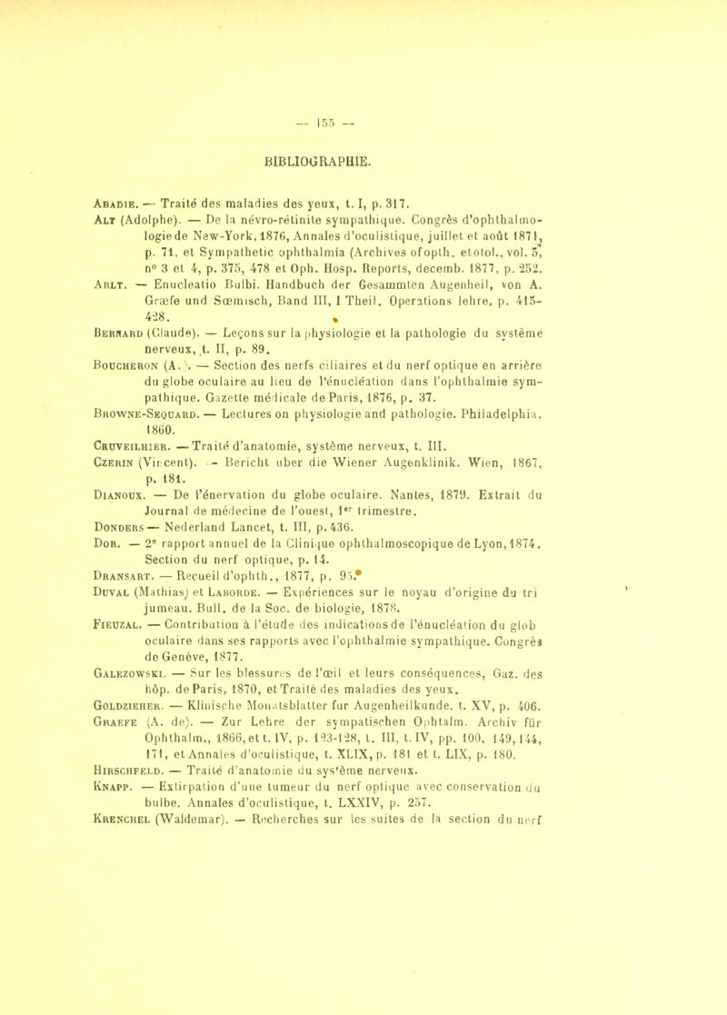 BIBLIOGRAPHIE. Abadie. — Traité des maladies des yeux, 1.1, p. 317. Alt (Adolphe). — De la névro-rétinite sympathique. Congrès d'ophthalmo- logiede New-York, 1876, Annales d'oculistique, juillet et août 1871, p. 71, et Sympathetic ophthalmia (Archives ofopth. elotol., vol. 5, n» 3 et 4, p. 373, 478 et Oph. Hosp. Reports, decemb. 1877, p. 2oiJ. Arlt. — Enucleatio Bulbi. Handbuch der Gesammlen Augenheil, von A. Graefe und Sœmisch, Band III, 1 Theil. Opérations lehre, p. 415- 4-28. Bernard (Claude). — Leçons sur la (ihysiologie et la pathologie du système nerveux, t. II, p. 89. Boucheron (A. . — Section des nerfs ciliaires et du nerf optique en arrière du globe oculaire au lieu de l'énucléation dans l'ophllialraie sym- pathique. Gazette médicale de Paris, 1876, p. 37. Browne-Sequard.— Lectures on physiologie and pathologie. Philadelphin, I8G0. Cruveilhier. —Traité d'anatomie, système nerveux, t. III. CzERiN (Vir cent). - Bericht uber die Wiener Augenklinik. Wien, 1867, p. 181. DiANOUX. — De rénervation du globe oculaire. Nantes, 1879. Extrait du Journal de médecine de l'ouest, 1*'' trimestre. DoNDERS—Nederland Lancet, t. III, p. 436. DoR. — 2° rapport annuel de la Clini)ue ophthalmoscopique de Lyon,1874. Section du nerf optique, p. 14. Dransart. —Recueil d'ophth., 1877, p. 95.* DuvAL (Mathiasj et Laborde. — Exfiériences sur le noyau d'origine du tri jumeau. Bull, de la Soc. de biologie, 1878. FiEUZAL. — Contribution à l'étude des indications de Ténucléalion du glob oculaire dans ses rapports avec l'ophthalmie sympathique. Congrès do Genève, 1877. Galezowski. — Sur les blessures de l'œil et leurs conséquences. Gaz. des hôp. de Paris, 1870, etTrailé des maladies des yeux. GoLDZiEHER. — Kllnische Monatsblatter fur Augenheilkunde. t. XV, p. 406. Graefe (A. de). — Zur Lehre der sympatischen Ophtalm. Archiv fiir Ophthalm,, 1866, et t. IV, p. i23-l28, t. III, t. IV, pp. 100, 149,144, 171, et Annales d'oculistique, t. XLIX, p. 181 et t. LIX, p. 180. HiRSCHFELD. — Traité d'anatomie du sys'ème nerveux. Knapp. — Extirpation d'une tumeur du nerf optique avec conservation <Ju bulbe. Annales d'oculistique, t. LX.XIV, p. 2.i7. Krenchel (Waldemar). — Recherches sur les suites de la section du norf