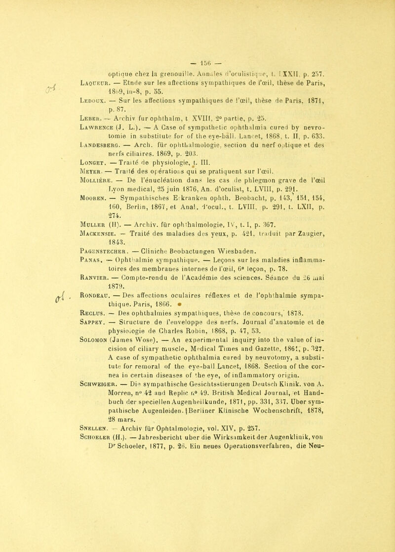 optique chez la grenouiMe. Annales rl'ocu]istiq:.ie, t. !XX1I. p. 2r)7. Laquecr. — Etnde sur les affections sympathiques de l'œil, thèse de Paris, 18^.9, iii-8, p. o5. Ledoox. — Sur les affections sympathiques de l'œil, thèse de Paris. 1871, p. 87. Leber,— Archiv furophthalm, t XVIII, 2° partie, p. 25. Lawrence (J, L.). —A Case of synapathetic ophthalmia cured by nevro- tomie in substitute for of the eye-ball. Lam et, 1868, t. Il, p. 633. Landesberg. — Arch. fiir opiithalmologie, seciion du nerf ojtique et des nerfs ciliaires. 1869, p. 20H. LoNGET. —Traité de physiologie, U III. Meyer. — Traité des opérations qui se pratiquent sur l'œil. MoLLiÈRE. — De l'énucléation dans les cas de phlegmon grave de l'œil Lyon médical, 25 juin 1876, An. d'oculist, t. LVIII, p. 291. MooREN. — Sympathisches Etkranken ophth. Beobacht, p. 143, 151, 154, 160, Berlin, 1867, et Anal, -l'ocul., t. LVIII, p. 291, t. LXII, p. 274. Muller (H). — Archiv. fur ophthalmologie, IV, 1.1, p. %7. Mackensie. ~ Traité des maladies des yeux, p. 421, traduit par Zaugier, 184.3. Pagenstecher. —Gliniche Beobactungen Wiesbaden. Panas, — Ophti^almie sympathique. — Leçons sur les maladies inflamma- toires des membranes internes de l'œil, 6« leçon, p. 78. Ranvier. — Compte-rondu de l'Académie des sciences. Séance du i6 luai 1879. Rondeau.—Des affections oculaires réflexes et de l'ophthalmie sympa- thique. Paris, 1866. • Reclus. — Des ophthalmies sympathiques, thèse de concours, 1873. Sappey. — Structure de l'enveloppe des nerfs. Journal d'anatomie et de physioiOgie de Charles Robin, 1868, p. 47, 53. SoLOMON (James Wose). — An expérimental inquiry inlo the value of in- cision of ciliary muscle. Médical Times and Gazette, 1861, p. 327. A case of sympathetic ophthalmia cured by neuvotomy, a substi- tute for remoral of the eye-ball Lancet, 1868. Section of the cor- nea in certain diseases of the eye, of inflammatory origin. ScHWSiGER. — Die sympalhische Gesichtsstierungen Deutsch Klinik. von A. Morren, n» 42 and Replie r.» 49. British Médical Journal, et Hand- buch der speciellen Augenheilkunde, 1871, pp. 331, 337. Uber sym- palhische Augenleiden. iBerliner Klinische Wochenschrift, 1878, 28 mars. Snellen. - Archiv fur Ophtalmologie, vol. XIV, p. 257. ScHOELER (H.). —Jahresbericht uber die Wirksamkeit der Augenklinik, von D''Schoeler, 1877, p. 2ti. Ein neues Operationsverfahren, die Neu-