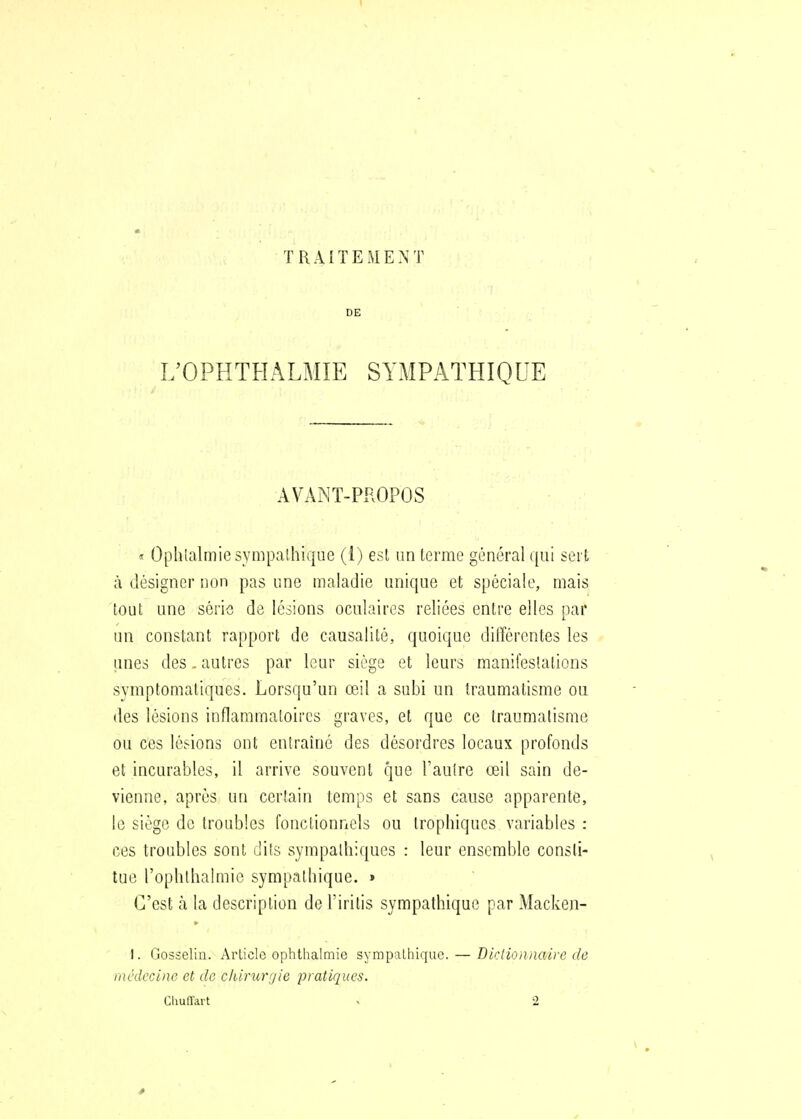 TRAITEMENT DE L'OPHTHALMIE SYMPATHIQUE AVANT-PROPOS <t Ophialmie sympathique (1) est un terme général qui sert à désigner non pas une maladie unique et spéciale, mais tout une série de lésions oculaires reliées entre elles par un constant rapport de causalité, quoique différentes les unes des. autres par leur siège et leurs manifeslations symptomatiques. Lorsqu'un œil a subi un traumatisme ou des lésions inflammatoires graves, et que ce traumatisme ou ces lésions ont entraîné des désordres locaux profonds et incurables, il arrive souvent que l'autre œil sain de- vienne, après un certain temps et sans cause apparente, le siège de troubles fonctionnels ou trophiqucs variables : ces troubles sont dits sympathiques : leur ensemble consti- tue l'ophlhalmie sympathique. » C'est à la description de l'iritis sympathique par Macken- I. Gosselin. Article ophthalmie sympalhiquc.— médecine et de clUrurijie pratiques. Diction/mire de