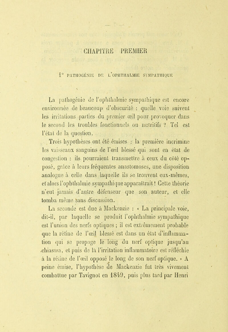 CHAPITRE PREMIER i° PATHOGÉXIE DE l'oPHÏHALMIE SYMPATHIQUE La pathogénie de l'oplithalmie sympalhique est encore environnée de beaucoup d'obscurité : quelle voie suivent les irritations parties du premier œil pour provoquer dans le second les troubles fonctionnels ou nutritifs ? Tel est l'état de la question. Trois hypothèses ont été émises : la première incrimine les vaisseaux sanguins de l'œil blessé qui sont en état de congestion : ils pourraient transmettre à ceux du côté op- posé, grâce à leurs fréquentes anastomoses, une disposition analogue à celle dans laquelle ils se trouvent eux-mêmes, et alors i'ophlhalmie sympathique apparaîtrait ! Celte théorie n'eut jamais d'autre défenseur que son auteur, et elle tomba même sans discussion. La seconde est due à Mackenzie : « La principale voie, dil-il, par laquelle se produit i'ophlhalmie sympathique est l'union des nerfs optiques ; il est extrêmement probable que la rétine de l'œil blessé est dans un état d'inflamma- tion qui se propage le long du nerf optique jusqu'au •chiasma, et puis de là l'irritation inflammatoire est réfléchie à la rétine de l'œil opposé le long de son nerf optique. » A peine émise, l'hypothèse de Mackenzie fut très vivement combattue par Tavignol en 1849, puis [)lus lard par Henri