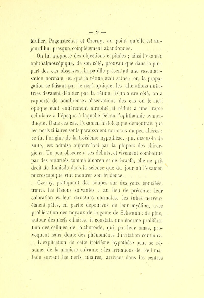 Millier, Pagenslechcr et Gzerny, au point qu'cUo est au- joui'J'hai presque complètement abandonnée. On lui a opposé des objections capitales ; ainsi l'tixamen ophlhalmoFcopiquo, de son côté, prouvait que dans la plu- part des cas observés, la papille présentait une vasculari- sation normale, cl que la réline était saine ; or, la propa- gation se faisant par le nerf optique, les altérations nutri- tives devaient débuter par la rétine. D'un autre côlé, on a rapporté de nombreu^^e^ observations des cas où le nerl' optique était entièrement atrophié et réduit à une trame cellulaire à l'époque h laquelie éclata l'ophllialmie sympa- thique. Dans ces cas, i'examen histologique démontrait que les nerlsciliaires seuls paraissaient normaux ou peu altérés : ce fut l'origine de la troisième hypothèse, qui, disons-le de suite, est admise aujourd''hui par la plupart des chirur- giens. Un peu obscure à ses débuts, et vivement combattue par des autorités comme Mooren et de Graefe, elle ne prit droit de domicile dans la science que du jour où l'examen microscopique vint montrer son évidence. . Gzerny, pratiquant des coupes sur des yeux énucléés, trouva les lésions suivantes : au lieu de présenter leur coloration et leur structure normales, les tubes nerveux étaient pâles, en partie dépourvus de leur myéline, avec prolifération des noyaux de la gaine de Schvvann : de plus, autour des nerfs cilialres, il constata une énorme proliféra- tion des cellules de la choroïde, qui, par leur amas, pro- voquent sans doute des phénomènes d'irritation continue. L'explication de celte troisième hypothèse peut se ré- sumer de la manière suivante : les iiiitalions de l'œil ma- lade suivent les nerfs ciliaires, arrivent dans les centres