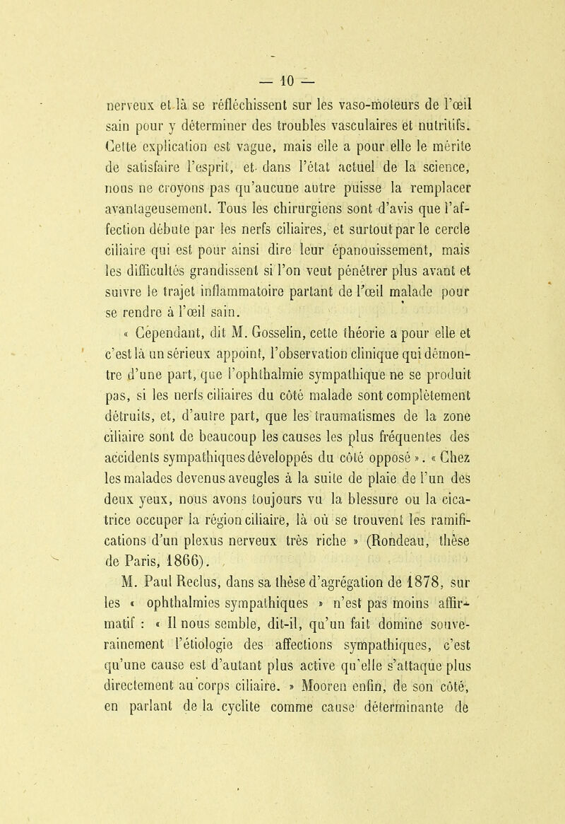 — 10 — nerveux et.là se réfléchissent sur les vaso-moteurs de l'œil sain pour y déterminer des troubles vasculaires et nutritifs. Cette explication est vague, mais elle a pour elle le mérite de satisfaire l'esprit, et- dans l'état actuel de la science, nous ne croyons pas qu'aucune autre puisse la remplacer avantageusement. Tous les chirurgiens sont d'avis que l'af- fection débute par les nerfs ciliaires, et surtout par le cercle ciliaire qui est pour ainsi dire leur épanouissement, mais les difficuhés grandissent si l'on veut pénétrer plus avant et suivre le trajet inflammatoire partant de Fœil malade pour se rendre à l'œil sain. « Cependant, dit M. Gosselin, cette théorie a pour elle et c'est là un sérieux appoint, l'observation clinique qui démon- tre d'une part, que i'ophthalmie sympathique ne se produit pas, si les nerfs ciliaires du côté malade sont complètement détruits, et, d'autre part, que les traumatismes de la zone ciliaire sont de beaucoup les causes les plus fréquentes des accidents sympathiques développés du côté opposé ». « Chez les malades devenus aveugles à la suite de plaie de l'un des deux yeux, nous avons toujours vu la blessure ou la cica- trice occuper la région ciliaire, là où se trouvent les ramifi- cations d'un plexus nerveux très riche » (Rondeau, thèse de Paris, 1866). M. Paul Reclus, dans sa thèse d'agrégation de 1878, sur les « ophthalmies sympathiques » n'est pas moins affir* matif : « Il nous semble, dit-il, qu'un fait domine souve- rainement l'étiologie des affections sympathiques, c'est qu'une cause est d'autant plus active qu'elle s'attaque plus directement au corps ciliaire. » Mooreu enfin, de son côté, en parlant de la cyclite comme cause déterminante de