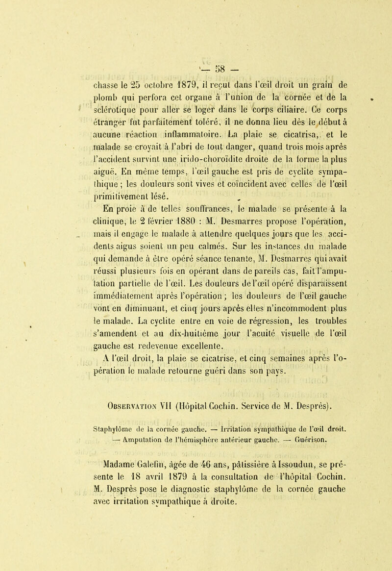58 - chasse le 25 octobre 1879, il recul dans l'œil droit un grain de plomb qui perfora cet organe à l'union de la cornée et de la sclérotique pour aller se loger dans le corps ciliaire. Ce corps étranger fut parfaitennent toléré, il ne donna lieu dès le débuta aucune réaction inflammatoire. La plaie se cicatrisa, et le malade se croyait à l'abri de lout danger, quand trois mois après l'accident survint une irido-choroïdite droite de la forme la plus aiguë. En même temps, l'œil gauche est pris de cyclite sympa- ihique ; les douleurs sont vives et coïncident avec celles de l'œil primitivement lésé. En proie à de telles souffrances, le malade se présente à la clinique, le 2 février 1880 : M. Desmarres propose l'opération, mais il engage le malade à attendre quelques jours que les acci- dents aigus soient un peu calmés. Sur les instances du malade qui demande à être opéré séance tenante, M. Desmarres qui avait réussi plusieurs fois en opérant dans de pareils cas, fait l'ampu- tation partielle de l'œil. Les douleurs de l'œil opéré disparaissent immédiatement après l'opération ; les douleurs de l'œil gauche vont en diminuant, et cinq jours après elles n'incommodent plus le malade. La cyclite entre en voie de régression, les troubles s'amendent et au dix-huitième jour l'acuité visuelle de l'œil gauche est redevenue excellente. A l'œil droit, la plaie se cicatrise, et cinq semaines après l'o- pération le malade retourne guéri dans son pays. Observation VII (Hôpital Gochin. Service de M. Desprès). Staphylôme de la cornée gauche. — Irritation sympathique de l'oeil droit. — Amputation de l'hémisphère antérieur gauche. — Guérison. Madame Galefm, âgée de 46 ans, pâtissière î'iissoudun, se pré- sente le 18 avril 1879 à la consultation de l'hôpital Gochin. M. Desprès pose le diagnostic staphylôme de la cornée gauche avec irritation sympathique à droite.