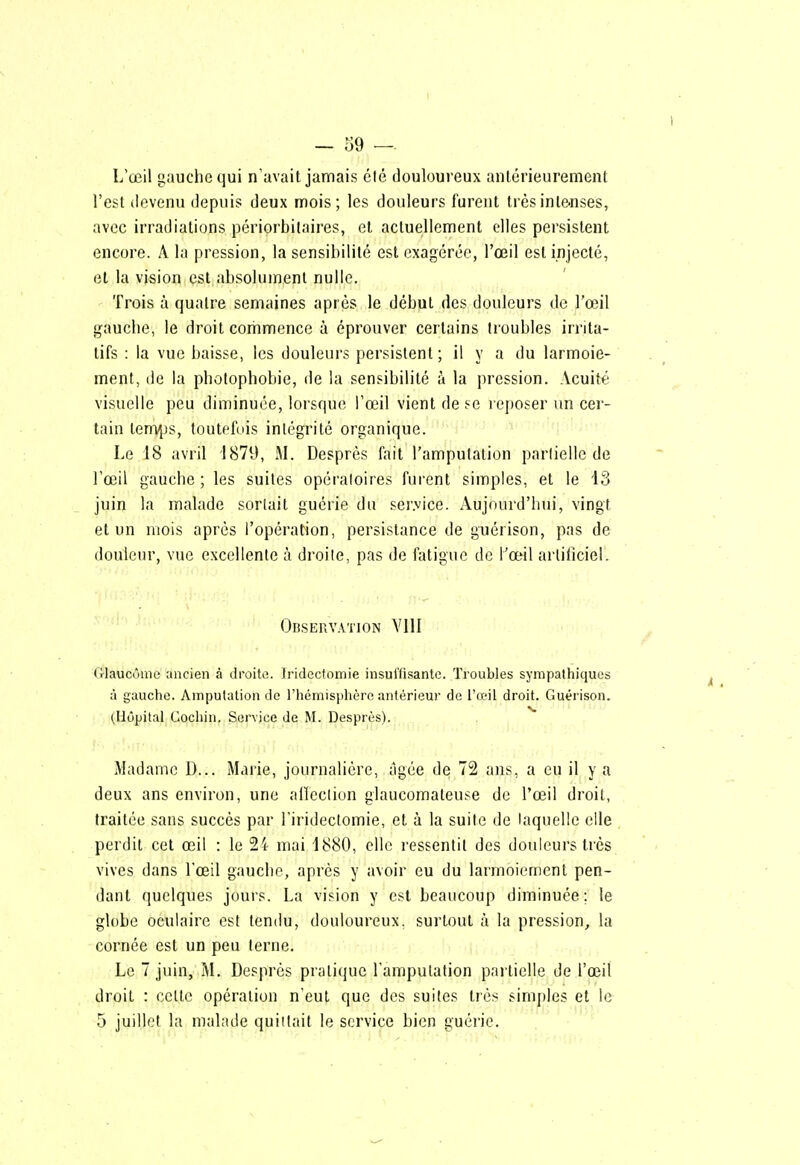 - 59 — L'œil gauche qui n'avait jamais élé douloureux antérieurement l'est devenu depuis deux mois; les douleurs furent trèsinle-nses, avec irradiations périorbilaires, et actuellement elles persistent encore. A la pression, la sensibilité est exagérée, l'œil est injecté, et la vision est,absolument nulle. Trois à quatre semaines après le début des douleurs de l'œil gauche, le droit commence à éprouver certains troubles irrita- tifs : la vue baisse, les douleurs persistent; il y a du larmoie- ment, de la photophobie, de la sensibilité à la pression. Acuité visuelle peu diminuée, lorsque l'œil vient de se reposer un cer- tain tem^js, toutefois intégrité organique. Le 18 avril 1879, M. Desprès fait l'amputation partielle de l'œil gauche ; les suites opératoires furent simples, et le 13 juin la malade sortait guérie du ser.vice. Aujourd'hui, vingt et un mois après l'opération, persistance de guérison, pas de douleur, vue excellente à droite, pas de fatigue de l'œil artificiel. Observation YIII Glaucome ancien à droite. Iridecfoinie insutïisantc. Troubles sympathiques à gauche. Amputation de rhémisjdière antérieur de l'œil droit. Guérison. ^Hôpital Gocliin. Service de M. Desprès). Madame D... Marie, journalière, âgée de 72 ans, a eu il y a deux ans environ, une aiïeclion glaucomateuse de Tœil droit, traitée sans succès par l'iridectomie, et à la suite de laquelle elle perdit cet œil : le 24 mai 1880, elle ressentit des douleurs très vives dans l'œil gauche, après y avoir eu du larmoiement pen- dant quelques jours. La vision y est beaucoup diminuée; le globe oculaire est tendu, douloureux, surtout à la pression, la cornée est un peu terne. Le 7 juin, M. Desprès pratique l'amputation partielle de l'œil droit : celle opération n'eut que des suites très simples et le 5 juillet la malade quittait le service bien guérie.