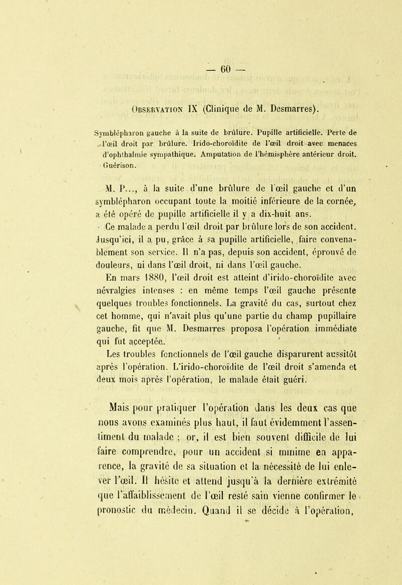 Observation IX (Clinique de M. Desmarres). Symblépharon gauche à la suite de brûlure. Pupille artificielle. Perte de l'œil droit par brûlure. Irido-choroïdite de l'œil droit avec menaces d'ophthalmie sympathique. Amputation de l'hémisphère antérieur droit. Guérison. M. P..., à la suile d'une brûlure de l'œil gauche et d'un symblépharon occupant toute la moitié inférieure de la cornée, a été opéré de pupille artificielle il y a dix-huit ans. • Ce malade a perdu Tœil droit par brûlure lors de son accident. Jusqu'ici, il a pu, grâce à sa pupille artificielle, faire convena- blement son service. Il n'a pas, depuis son accident, éprouvé de douleurs, ni dans l'œil droit, ni dans l'œil gauche. En mars i8(S0, l'œil droit est atteint d'irido-choroïdile avec névralgies intenses : en même temps l'œil gauche présente quelques troubles fonctionnels. La gravité du cas, surtout chez cet homme, qui n'avait plus qu'une partie du champ pupillaire gauche, fit que M. Desmarres proposa l'opération immédiate qui fut acceptée,. Les troubles fonctionnels de l'œil gauche disparurent aussitôt après l'opération. L'irido-choroïdile de l'œil droit s'amenda et deux mois après l'opération, le malade était guéri. Mais pour pratiquer l'opération dans les deux cas que nous avons examinés plus haut, il faut évidemment l'assen- limenl du malade ; or, il est bien souvent difficile de lui faire comprendre, pour un accident si minime en appa- rence, la gravité de sa situation el la nécessité de lui enle- ver Tœil. Il hésite et attend jusqu'à la dernière extrémité que l'affaiblissement de l'œil resté sain vienne confirmer le pronostic du médecin. Quand il se décide à l'opération,