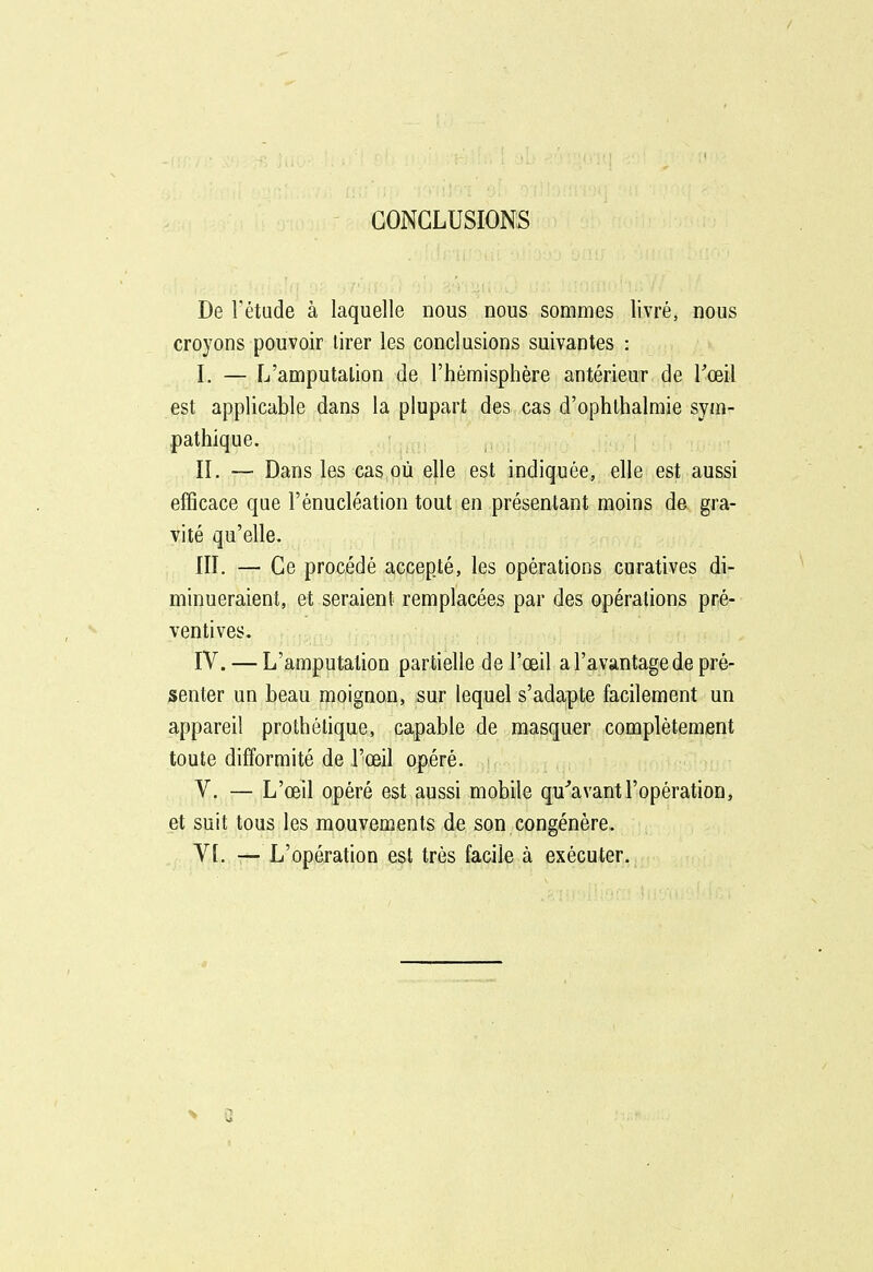 CONCLUSIONS De l'étude à laquelle nous nous sommes livré, nous croyons pouvoir tirer les conclusions suivantes : 1. — L'amputation de l'hémisphère antérieur de Toeil est applicable dans la plupart des cas d'ophlhalmie sym- pathique. IL — Dans les cas où elle est indiquée, elle est aussi efficace que l'énucléation tout en présentant moins de gra- vité qu'elle. III. — Ce procédé accepté, les opérations curatives di- minueraient, et seraient remplacées par des opérations pré- ventives, IV. — L'amputation partielle de l'œil a l'avantage de pré- senter un beau moignon, sur lequel s'adapte facilement un appareil prothélique, capable de masquer complètement toute difformité de l'œil opéré. V. — L'œil opéré est aussi mobile qu^avantl'opération, et suit tous les mouvements de son congénère. VL —L'opération est très facile à exécuter.