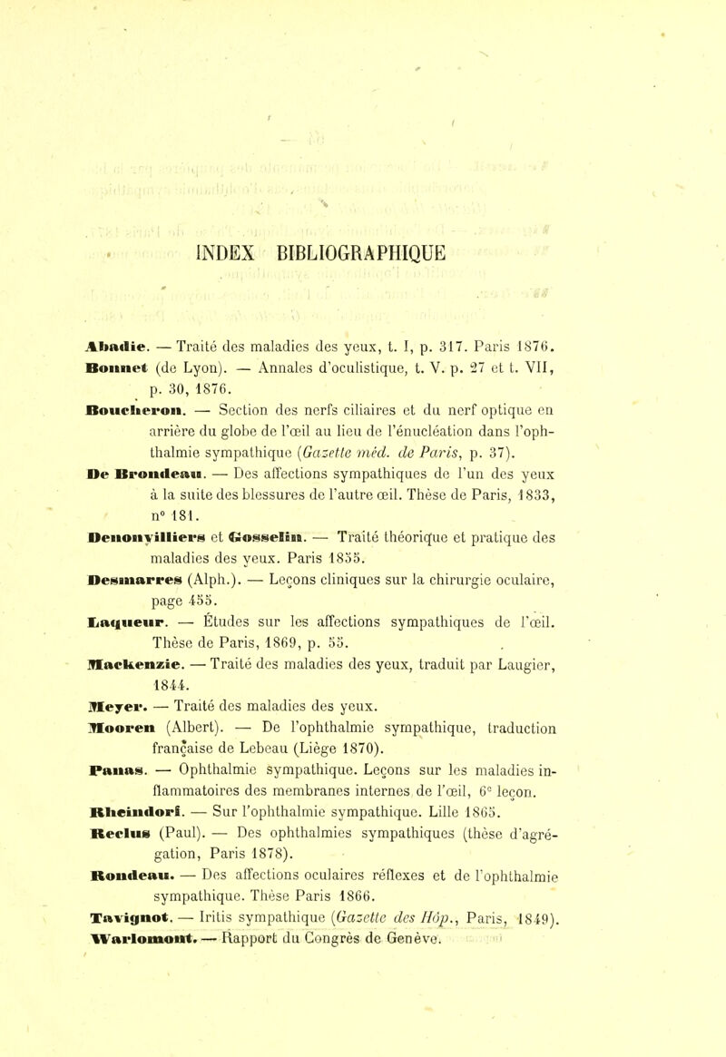 INDEX BIBLIOGRAPHIQUE Almtlie. — Traité des maladies des yeux, t. I, p. 317. Paris I87ti. Bonnet (de Lyon). — Annales d'oculistique, t. V. p. 27 et t. VII, p. 30, 1876. Bouclteron. — Section des nerfs ciliaires et du nerf optique en arrière du globe de l'œil au lieu de l'énucléation dans l'oph- thalmie sympathique {Gazette méd. de Paris, p. 37). De ISrontleau. — Des affections sympathiques de l'un des yeux à la suite des blessures de l'autre œil. Thèse de Paris, 1833, n° 181. Denonyilliers et Crosselin. — Traité théorique et pratique des maladies des yeux. Paris 1855. Desmarres (Alph.). — Leçons cliniques sur la chirurgie oculaire, page 455. liaqneur. — Études sur les affections sympathiques de l'œil. Thèse de Paris, 1869, p. 55. lUaekenzie. — Traité des maladies des yeux, traduit par Laugier, 1844. IWIeyer. — Traité des maladies des yeux. IMooren (Albert). — De l'ophthalmie sympathique, traduction française de Lebeau (Liège 1870). Panas. — Ophthalmie sympathique. Leçons sur les maladies in- flammatoires des membranes internes de l'œil, 6° leçon. Riteindorf. •— Sur l'ophthalmie sympathique. Lille 1865. Reclus (Paul). — Des ophthalmies sympathiques (thèse d'agré- gation, Paris 1878). Rondeau. — Des affections oculaires réflexes et de l'ophthalmie sympathique. Thèse Paris 1866. Tavignot. — Iritis sympathique [Gazette des Hop., Paris, 1849). Warlomout.— Rapport du Congrès de Genève.