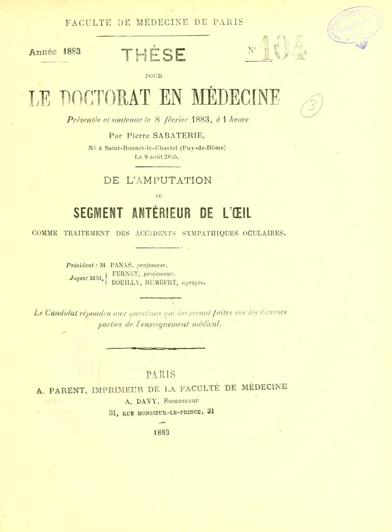 FACULTE DE MÉDECINE DE PARIS 1 ^\ Année 1883 T U t C ET ^''llf POUR ,E DOCTOMT EN lilÉDECINE Présentée ei sontenue fe 8 féiyrier 1883, à 1 heure Par Pierre SABATERIE, Né à Saint-Bonnet-le-Chastel (Puy-de-Dome) Le 9 août 2855. DE L'AMPUTATION DU SEGMENT ANTÉRIEUR DE L'ŒIL COMME TRAITEMENT DES ACCIDENTS SYMPATHIQUES OCULAIRES. Présidini : y\. PANAS, professeur. FERNET, professeur, BOUILLY, HUMBFRT, agrégés. Juges: MM. | Le Candidat répondra aux (/ucsî/ons qui lui seront faites sin- les diverses parties de renseignement médical. PAIllS A. PARENT, IMPRIMEUR DE LA FACULTÉ DE MÉDECINE A, DAVY, Successeur 31, RUE MONSIEUR-LE-PRINCE, 31 1883