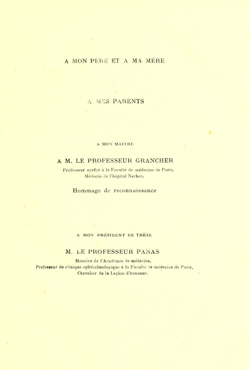 A MON PERE ET A MA MÈRE A iviES PARENTS A MON MAITRE A M. LE PROFESSEUR GRANCHER Professeur aaré^é à la Faculté de médecine de Paris, Médecin de l'hôpital Necker. Hommage de reconnaissance A MOX PRÉSIDENT DE THÈSE M. LE PROFESSEUR PANAS Membre de l'Académie de médecine, Profesieur de clinique ophthalmolocique à la Faculté de médecine de Pans, Chevalier de la Leeion d'honneur.