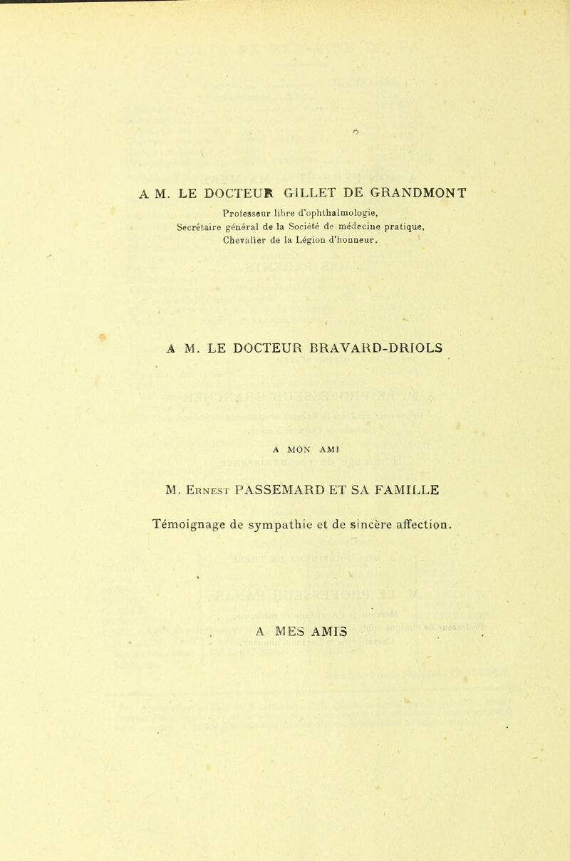 Professeur libre d'ophth.almologie, Secrétaire général de la Société de médecine pratique, Chevalier de la Légion d'iionneur. A M. LE DOCTEUR BRAVARD-DRIOLS A MON AMI M. Ernest PASSEMARD ET SA FAMILLE Témoignage de sympathie et de sincère affection. A MES AMIS