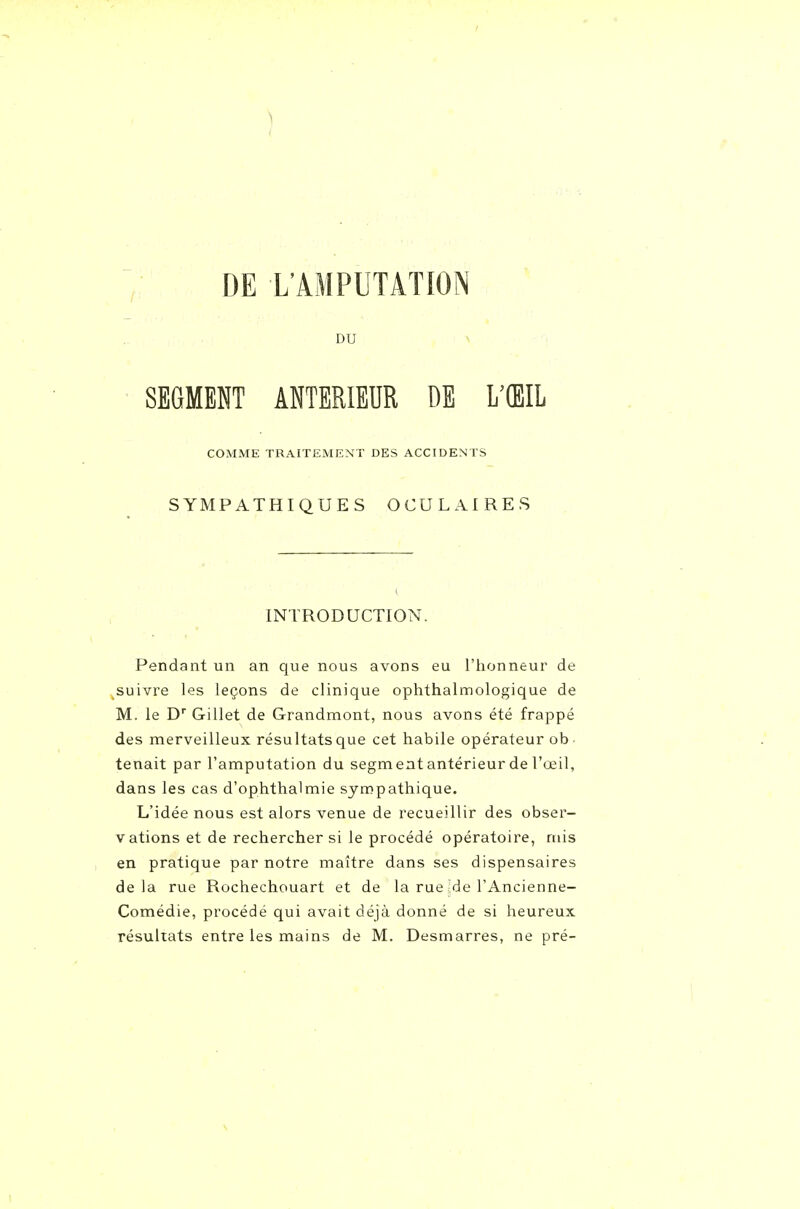 DE L'AMPUTATION DU SEGMEKT ANTERIEUR DE L'ŒIL COMME TRAITEMENT DES ACCIDENTS SYMPATHIQUES OCULAIRES INTRODUCTION. Pendant un an que nous avons eu l'honneur de suivre les leçons de clinique ophthalmologique de M. le D Gillet de Grandmont, nous avons été frappé des merveilleux résultats que cet habile opérateur ob- tenait par l'amputation du segment antérieur de l'œil, dans les cas d'ophthalmie sympathique. L'idée nous est alors venue de recueillir des obser- vations et de rechercher si le procédé opératoire, mis en pratique par notre maître dans ses dispensaires delà rue Rochechouart et de la rue-de l'Ancienne- Comédie, procédé qui avait déjà donné de si heureux résultats entre les mains de M. Desmarres, ne pré-