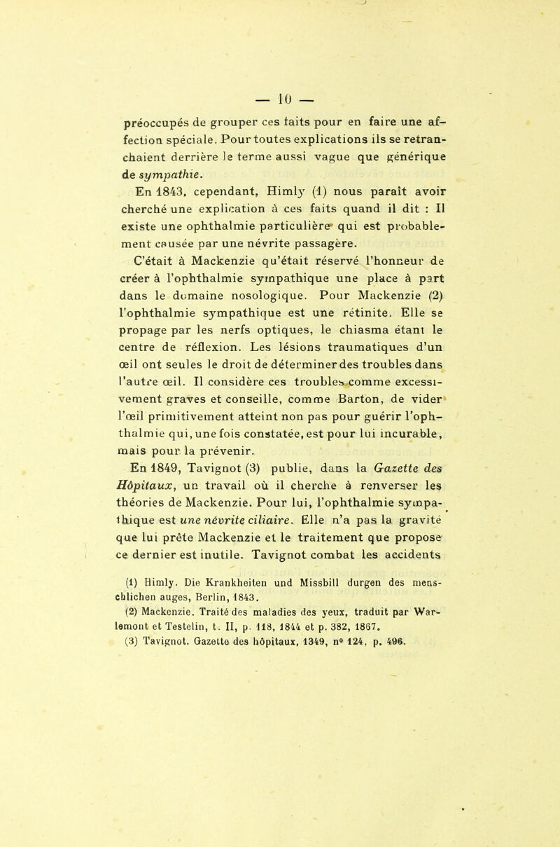 préoccupés de grouper ces laits pour en faire une af- fection spéciale. Pour toutes explications ils se retran- chaient derrière le terme aussi vague que générique de sympathie. En 1843. cependant, Himl}' (1) nous paraît avoir cherché une explication à ces faits quand il dit : Il existe une ophthalmie particulière- qui est probable- ment causée par une névrite passagère. C'était à Mackenzie qu'était réservé l'honneur de créer à l'ophthalmie sympathique une place à part dans le domaine nosologique. Pour Mackenzie (2) l'ophthalmie sympathique est une rétinite. Elle se propage par les nerfs optiques, le chiasma étant le centre de réflexion. Les lésions traumatiques d'un oeil ont seules le droit de déterminer des troubles dans l'autre œil. Il considère ces troubles» comme excessi- vement graves et conseille, comme Barton, de vider l'œil primitivement atteint non pas pour guérir l'oph- thalmie qui, une fois constatée, est pour lui incurable, mais pour la prévenir. En 1849, Tavignot (3) publie, dans la Gazette des Hôpitaux, un travail où il cherche à renverser les théories de Mackenzie. Pour lui, l'ophthalmie sympa- thique est une néuriïe cih'aire. Elle n'a pas la gravité que lui prête Mackenzie et le traitement que propose ce dernier est inutile. Tavignot combat les accidents (1) Himly, Die Krankheiten und Missbill durgen des mens- chlichen auges, Berlin, 1843. (2) Mackenzie. Traité des maladies des yeux, traduit par War- lemont et ïestelin, t. II, p. 118, 1844 et p. 382, 1867.