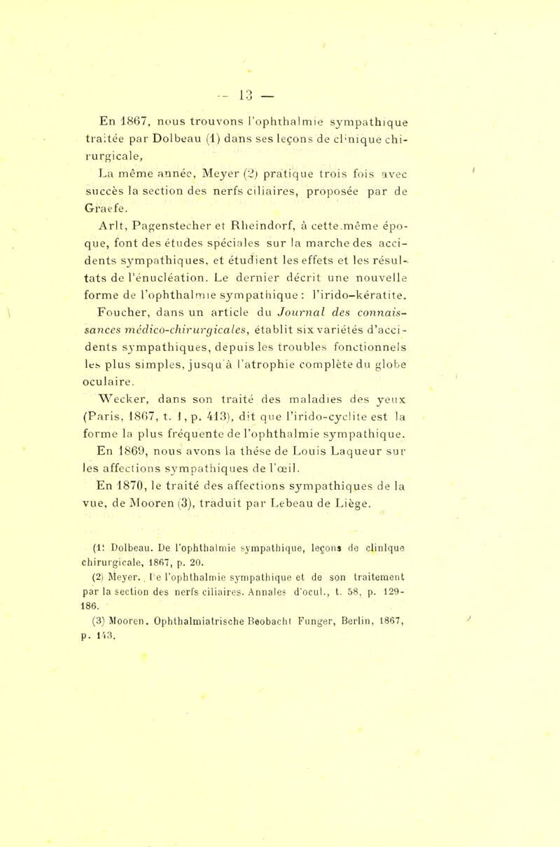 En 1867, nous trouvons l'ophthalmie sympathique traitée par Dolbeau (1) dans ses leçons de cl'nique chi- rurgicale, La même année, Meyer (2) pratique trois fois avec succès la section des nerfs ciliaires, proposée par de Graefe. Arlt, Pagenstecher et Rheindorf, à cette.même épo- que, font des études spéciales sur la marche des acci- dents sympathiques, et étudient les effets et les résul- tats de l'énucléation. Le dernier décrit une nouvelle forme de l'ophthalmie sympathique : l'irido-kératite. Foucher, dans un article du Journal des connais- sances médico-chirurgicales, établit six variétés d'acci- dents sj-mpathiques, depuis les troubles fonctionnels les plus simples, jusqu à l'atrophie complète du globe oculaire. Wecker, dans son traité des maladies des yeux (Paris, 1807, t. ■], p. 413), dit que l'irido-cyclite est la forme la plus fréquente de l'ophthalmie sympathique. En 1869, nous avons la thèse de Louis Laqueur sur les affections sympathiques de l'œil. En 1870, le traité des affections sympathiques de la vue, de Mooren (3), traduit par Lebeau de Liège. (Il Dolbeau. De l'ophthalmie sympathique, leçons de clinique chirurgicale, 1867, p. 20. (2) Meyer. , l e l'ophlbalmie sympathique et de son traitement par la section des nerfs ciliaires. Annales d'ocul., t. 58, p. 129- 186. (3) Mooren. Ophthalmiatrische Beobacht Funger, Berlin, 1867, p. l'«3.