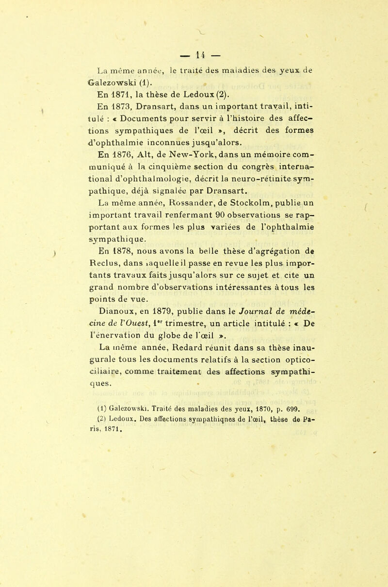 V — 14 — La même année, le traité des maladies des yeux de Galezowski (1). En 1871, la thèse de Ledoux(2). En 1873, Dransart, dans un important travail, inti- tulé : c Documents pour servir à l'histoire des affec- tions sympathiques de l'œil », décrit des formes d'ophthalmie inconnues jusqu'alors. En 1876, Alt, de New-York, dans un mémoire com- muniqué à la cinquième section du congrès interna- tional d'ophthalmologie, décrit la neuro-rétinite sym- pathique, déjà signalée par Dransart. La même année, Rossander, de Stockolm, publie un important travail renfermant 90 observations se rap- portant aux formes les plus variées de l'ophthalmie sympathique. En 1878, nous avons la belle thèse d'agrégation de Reclus, dans laquelle il passe en revue les plus impor- tants travaux faits jusqu'alors sur ce sujet et cite un grand nombre d'observations intéressantes àtous les points de vue. Dianoux, en 1879, publie dans le Journal de méde- cine de VOuest, i trimestre, un article intitulé : « De rénervation du globe de l'œil ». La même année, Redard réunit dans sa thèse inau- gurale tous les documents relatifs à la section optico- ciliaire, comme traitement des affections sympathi- ques. (1) Galezowski. Traité des maladies des yeux, 1870, p. 699. (2) Ledoux. Des affections sympathiqnes de l'œil, thèse de Pa- ris, 1871.