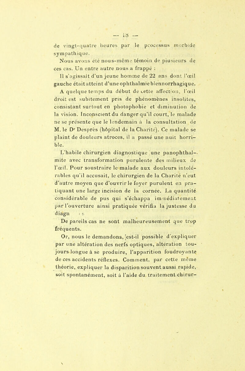 de vingt-quatre heures par le processus morbide sympathique. Nous avons été nous-même témoin de plusieurs de ces cas. Un entre autre nous a frappé : Il s'agissait d'un jeune homme de 22 ans dont l'œil gauche était atteint d'une ophthalmieblennorrhagique. A quelque ten:îps du début de cette affecriou, l'œil droit est subitement pris de phénomènes insolites, consistant surtout en photophobie et diminution de la vision. Inconscient du danger qu'il court, le malade ne se présente que le lendemain à la consultation de M. le D Desprès (hôpital de la Charité). Ce malade se plaint de douleurs atroces, il a passé une nuit horri- ble. L'habile chirurgien diagnostique une panophthal-- mite avec transformation purulente des milieux de l'œil. Pour soustraire le malade aux douleurs intolé- rables qu'il accusait, le chirurgien de la Charité n'eut d'autre moyen que d'ouvrir le foyer purulent en pra- tiquant une large incision de la cornée. La quantité considérable de pus qui s'échappa immédiatement par l'ouverture ainsi pratiquée vérifia la justesse du diagn < s De pareils cas ne sont malheureusement que trop fréquents. , , Or, nous le demandons, [est-il possible d'expliquer par une altération des nerfs optiques, altération tou- jours longue à se produire, l'apparition foudroyante de ces accidents réflexes. Comment, par cette même théorie, expliquer la disparition souvent aussi rapide, soit spontanément, soit à l'aide du traitement chirur-