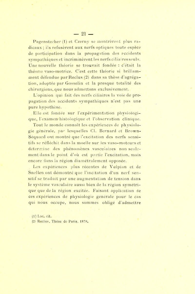 J — 21 — Pagenstecher (1) et Czeriiy se montrèrent plus ra- dicaux ; ils refusèrent aux nerfs optiques toute espèce de participation dans la propag^ition des eccidents sympathiques et incriminèrent les nerfs ciliaires seuls. Une nouvelle théorie se trouvait fondée : c'était la théorie vaso-motrice. C'est cette théorie si brillam- ment défendue par Reclus (2) dans sa thèse d'agréga- tion, adoptée par Gosselin et la presque totalité des chirurgiens, que nous admettons exclusivement. L'opinion qui fait des nerfs ciliaires la voie de pro- pagation des accidents sympathiques n'est pas une pure hypothèse. Elle est fonaée sur l'expérimentation physiologi- que, l'exameni histologique et l'observation clinique. Tout le monde connaît les expériences de phvsiolo- gie générale, pai' lesquelles Cl. Bernard et Brown- Séquard ont montré que l'excitation des nerfs sensi- tifs se réfléchit dans la moelle sur les vaso-moteurs et detenr.iae des phénomènes vasculaires non seule- ment dans le point d'où est psrtie l'excitation, mais encore dans la région diamétralement opposée. Les expériences plus récentes de Vulpian et de Snellen ont démontré que l'incitation d'un nerf sen- sitif se traduit par une augmentation de tension dans le système vasculaire aussi bien de la région symétri- que que de la région excitée. Faisant application de ces expériences de physiologie générale pour le cas qui nous occupe, nous sommes obligé d'admettre (1) Loc. cit.