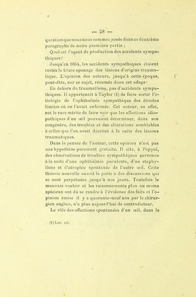 questionquenousnous sommes posée dans ce deuxième paragraphe de notre première partie ; Quel est l'agent de production des accidents sympa- thiques? Jusqu'en 1854, les accidents sympathiques étaient restés ]e triste apanage des lésions d'origine trauma- tique. L'opinion des auteurs, jusqu'à cette époque, peut-être, sur ce sujet, résumée dans cet adage: En dehors du traumatisme, pas d'accidents sympa- thiques. Il appartenait à Taylor (1) de faire sortir l'é- tiologie de l'ophthalmie sympathique des étroites limites où on l'avait enfermée. Cet auteur, en effet, eut le rare mérite de faire voir que les affections idio- pathiques d'un œil pouvaient déterminer, dans sou congénère, des troubles et des altérations semblables à celles que l'on avait décrites à la suite des lésions traumatiques. Dans la pensée de l'auteur, cette opinion n'est pas une hypothèse purement gratuite. Il cite, à l'appui, des observations de troubles sympathiques survenus à la suite d'une ophthalmie purulente, d'un staphy- lôme et d'atrophie spontanée de l'autre œil. Cette théorie nouvelle ouvrit la porte à des discussions qui se sont perpétuées jusqu'à nos jours. Toutefois le mauvais vouloir et les raisonnements plus ou moins spécieux ont dù se rendre à l'évidence des faits et l'o- pinion émise il y a quarante-neuf ans par le chirur- gien atiglais, n'a plus aujourd'hui de contradicteur. Le rôle des affections spontanées d'un œil, dans la (1) Loc. cit.